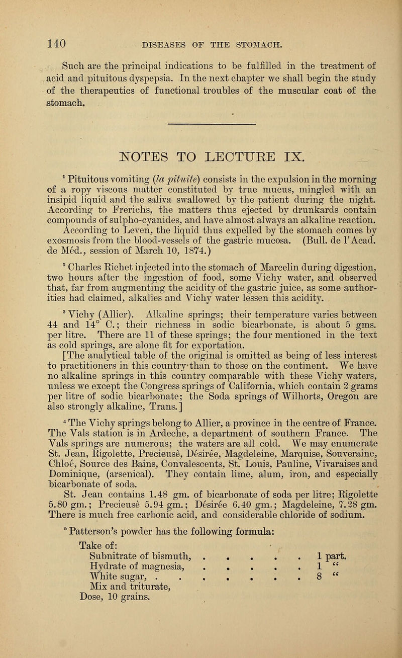 Such are the principal indications to be fulfilled in the treatment of acid and pituitous dyspepsia. In the next chapter we shall begin the study of the therapeutics of functional troubles of the muscular coat of the stomach. NOTES TO LECTURE IX. 1 Pituitous vomiting (la pituite) consists in the expulsion in the morning of a ropy viscous matter constituted by true mucus, mingled with an insipid liquid and the saliva swallowed by the patient during the night. According to Frerichs, the matters thus ejected by drunkards contain compounds of sulpho-cyanides, and have almost always an alkaline reaction. According to Leven, the liquid thus expelled by the stomach comes by exosmosis from the blood-vessels of the gastric mucosa. (Bull, de 1'Acad. de Med., session of March 10, 1874.) 2 Charles Eichet injected into the stomach of Marcelin during digestion, two hours after the ingestion of food, some Vichy water, and observed that, far from augmenting the acidity of the gastric juice, as some author- ities had claimed, alkalies and Vichy water lessen this acidity. 3 Vichy (Allier). Alkaline springs; their temperature varies between 44 and 14° 0.; their richness in sodic bicarbonate, is about 5 gms. per litre. There are 11 of these springs; the four mentioned in the text as cold springs, are alone fit for exportation. [The analytical table of the original is omitted as being of less interest to practitioners in this country than to those on the continent. We have no alkaline springs in this country comparable with these Vichy waters, unless we except the Congress springs of California, which contain 2 grams per litre of sodic bicarbonate; the Soda springs of Wilhorts, Oregon are also strongly alkaline, Trans. ] 4 The Vichy springs belong to Allier, a province in the centre of France. The Vals station is in Ardeche, a department of southern France. The Vals springs are numerous; the waters are all cold. We may enumerate St. Jean, Eigolette, Precieuse, Desiree, Magdeleine, Marquise, Souveraine, Chloe, Source des Bains, Convalescents, St. Louis, Pauline, Vivaraises and Dominique, (arsenical). They contain lime, alum, iron, and especially bicarbonate of soda. St. Jean contains 1.48 gm. of bicarbonate of soda per litre; Eigolette 5.80 gm.; Precieuse 5.94 gm.; Desiree 6.40 gm.; Magdeleine, 7.28 gm. There is much free carbonic acid, and considerable chloride of sodium. B Patterson's powder has the following formula: Take of: Subnitrate of bismuth, ..... 1 part. Hydrate of magnesia, 1  White sugar, 8  Mix and triturate, Dose, 10 grains.