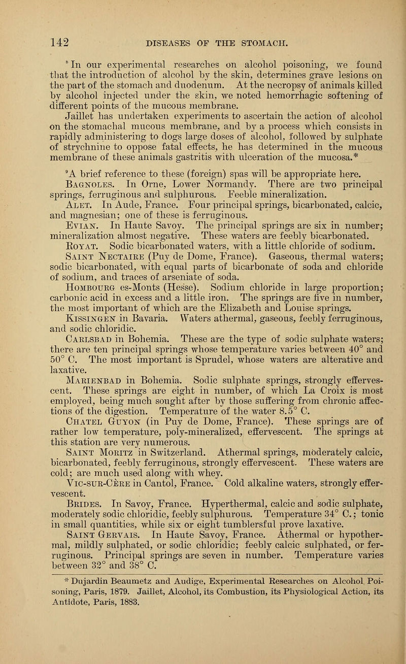 6 In our experimental researches on alcohol poisoning, we found that the introduction of alcohol by the skin, determines grave lesions on the part of the stomach and diiodenum. At the necropsy of animals killed by alcohol injected under the skin, we noted hemorrhagic softening of different points of the mucous membrane. Jaillet has undertaken experiments to ascertain the action of alcohol on the stomachal mucous membrane, and by a process which consists in rapidly administering to dogs large doses of alcohol, followed by sulphate of strychnine to oppose fatal effects, he has determined in the mucous membrane of these animals gastritis with ulceration of the mucosa.* 9A brief reference to these (foreign) spas will be appropriate here. Bagnoles. In Orne, Lower Normandy. There are two principal springs, ferruginous and sulphurous. Feeble mineralization. Alet. In Aude, France. Four principal springs, bicarbonated, calcic, and magnesian; one of these is ferruginous. Evian. In Haute Savoy. The principal springs are six in number; mineralization almost negative. These waters are feebly bicarbonated. Eoyat. Sodic bicarbonated waters, with a little chloride of sodium. Saint ISTectaire (Puy de Dome, France). Gaseous, thermal waters; sodic bicarbonated, with equal parts of bicarbonate of soda and chloride of sodium, and traces of arseniate of soda. Hombourg es-Monts (Hesse). Sodium chloride in large proportion; carbonic acid in excess and a little iron. The springs are five in number, the most important of which are the Elizabeth and Louise springs. Kissingen in Bavaria. Waters athermal, gaseous, feebly ferruginous, and sodic chloridic. Carlsbad in Bohemia. These are the type of sodic sulphate waters; there are ten principal springs whose temperature varies between 40° and 50° C. The most important is Sprudel, whose waters are alterative and laxative. Marienbad in Bohemia. Sodic sulphate springs, strongly efferves- cent. These springs are eight in number, of which La Croix is most employed, being much sought after by those suffering from chronic affec- tions of the digestion. Temperature of the water 8.5° C. Chatel Guyon (in Puy de Dome, France). These springs are of rather low temperature, poly-mineralized, effervescent. The springs at this station are very numerous. Saint Moritz in Switzerland. Athermal springs, moderately calcic, bicarbonated, feebly ferruginous, strongly effervescent. These waters are cold; are much used along with whey. Vic-sur-Cere in Cantol, France. Cold alkaline waters, strongly effer- vescent. Brides. In Savoy, France. Hyperthermal, calcic and sodic sulphate, moderately sodic chloridic, feebly sulphurous. Temperature 34° C.; tonic in small quantities, while six or eight tumblersf ul prove laxative. Saint Gervais. In Haute Savoy, France. Athermal or hypother- mal, mildly sulphated, or sodic chloridic; feebly calcic sulphated, or fer- ruginous. Principal springs are seven in number. Temperature varies between 32° and 38° C. - Dujardin Beaumetz and Audige, Experimental Researches on Alcohol Poi- soning, Paris, 1879. Jaillet, Alcohol, its Combustion, its Physiological Action, its Antidote, Paris, 1883.