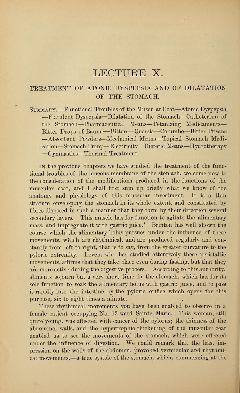 TKEATMENT OF ATONIC DYSPEPSIA AND OF DILATATION OF THE STOMACH. Summary.—Functional Troubles of the Muscular Coat—Atonic Dyspepsia —Flatulent Dyspepsia—Dilatation of the Stomach—Catheterism of the Stomach—Pharmaceutical Means—Tetanizing Medicaments— Bitter Drops of Baume—Bitters—Quassia—Columbo—Bitter Ptisans —Absorbent Powders—Mechanical Means—Topical Stomach Medi- cation—Stomach Pump—Electricity—Dietetic Means—Hydrotherapy ■—Gymnastics—Thermal Treatment. IN the previous chapters we have studied the treatment of the func- tional troubles of the mucous membrane of the stomach, we come now to the consideration of the modifications produced in the functions of the muscular coat, and I shall first sum up briefly what we know of the anatomy and physiology of this muscular investment. It is a thin stratum enveloping the stomach in its whole extent, and constituted by fibres disposed in such a manner that they form by their direction several secondary layers. This muscle has for function to agitate the alimentary mass, and impregnate it with gastric juice.* Brinton has well shown the course which the alimentary bolus pursues under the influence of these movements, which are rhythmical, and are produced regularly and con- stantly from left to right, that is to say, from the greater curvature to the pyloric extremity. Leven, who has studied attentively these peristaltic movements, affirms that they take place even during fasting, but that they are more active during the digestive process. According to this authority, aliments sojourn but a very short time in the stomach, which has for its sole function to soak the alimentary bolus with gastric juice, and to pass it rapidly into the intestine by the pyloric orifice which opens for this purpose, six to eight times a minute. These rhythmical movements you have been enabled to observe in a female patient occupying No. 12 ward Sainte Marie. This woman, still quite'young, was affected with cancer of the pylorus; the thinness of the abdominal walls, and the hypertrophic thickening of the muscular coat enabled us to see the movements of the stomach, which were effected under the influence of digestion. We could remark that the least im- pression on the walls of the abdomen, provoked vermicular and rhythmi- cal movements,—a true systole of the stomach, which, commencing at the