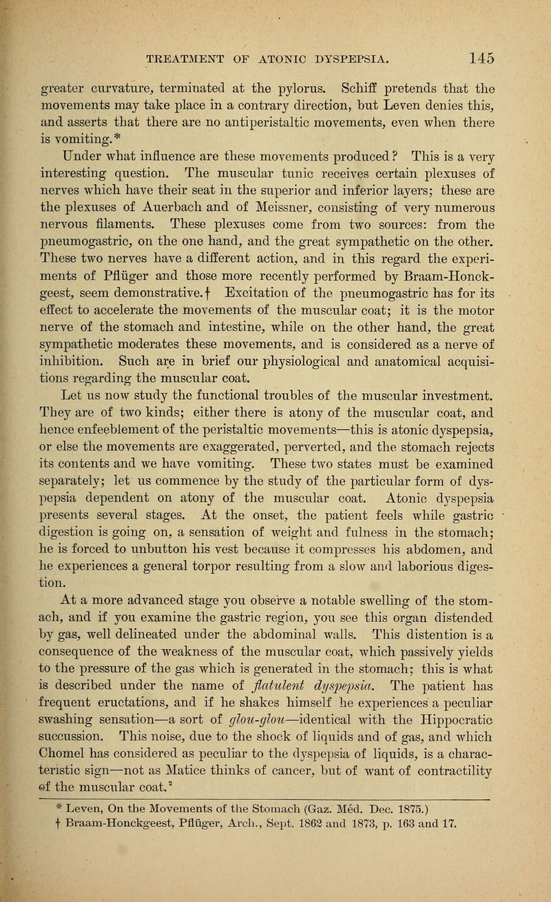 greater curvature, terminated at the pylorus. Schiff pretends that the movements may take place in a contrary direction, but Leven denies this, and asserts that there are no antiperistaltic movements, even when there is vomiting.* Under what influence are these movements produced? This is a very interesting question. The muscular tunic receives certain plexuses of nerves which have their seat in the superior and inferior layers; these are the plexuses of Auerbach and of Meissner, consisting of very numerous nervous filaments. These plexuses come from two sources: from the pneumogastric, on the one hand, and the great sympathetic on the other. These two nerves have a different action, and in this regard the experi- ments of Pfluger and those more recently performed by Braam-Honck- geest, seem demonstrative, f Excitation of the pneumogastric has for its effect to accelerate the movements of the muscular coat; it is the motor nerve of the stomach and intestine, while on the other hand, the great sympathetic moderates these movements, and is considered as a nerve of inhibition. Such are in brief our physiological and anatomical acquisi- tions regarding the muscular coat. Let us now study the functional troubles of the muscular investment. They are of two kinds; either there is atony of the muscular coat, and hence enfeeblement of the peristaltic movements—this is atonic dyspepsia, or else the movements are exaggerated, perverted, and the stomach rejects its contents and we have vomiting. These two states must be examined separately; let us commence by the study of the particular form of dys- pepsia dependent on atony of the muscular coat. Atonic dyspepsia presents several stages. At the onset, the patient feels while gastric digestion is going on, a sensation of weight and fulness in the stomach; he is forced to unbutton his vest because it compresses his abdomen, and he experiences a general torpor resulting from a slow and laborious diges- tion. At a more advanced stage you observe a notable swelling of the stom- ach, and if you examine the gastric region, you see this organ distended by gas, well delineated under the abdominal walls. This distention is a consequence of the weakness of the muscular coat, which passively yields to the pressure of the gas which is generated in the stomach; this is what is described under the name of flatulent dyspepsia. The patient has frequent eructations, and if he shakes himself he experiences a peculiar swashing sensation—a sort of glou-glou—identical with the Hippocratic succussion. This noise, due to the shock of liquids and of gas, and which Chomel has considered as peculiar to the dyspepsia of liquids, is a charac- teristic sign—not as Matice thinks of cancer, but of want of contractility ef the muscular coat.2 * Leven, On the Movements of the Stomach (Gaz. Med. Dec. 1875.) f Braam-Honckgeest, Pfluger, Arch., Sept. 1862 and 1873, p. 163 and 17.