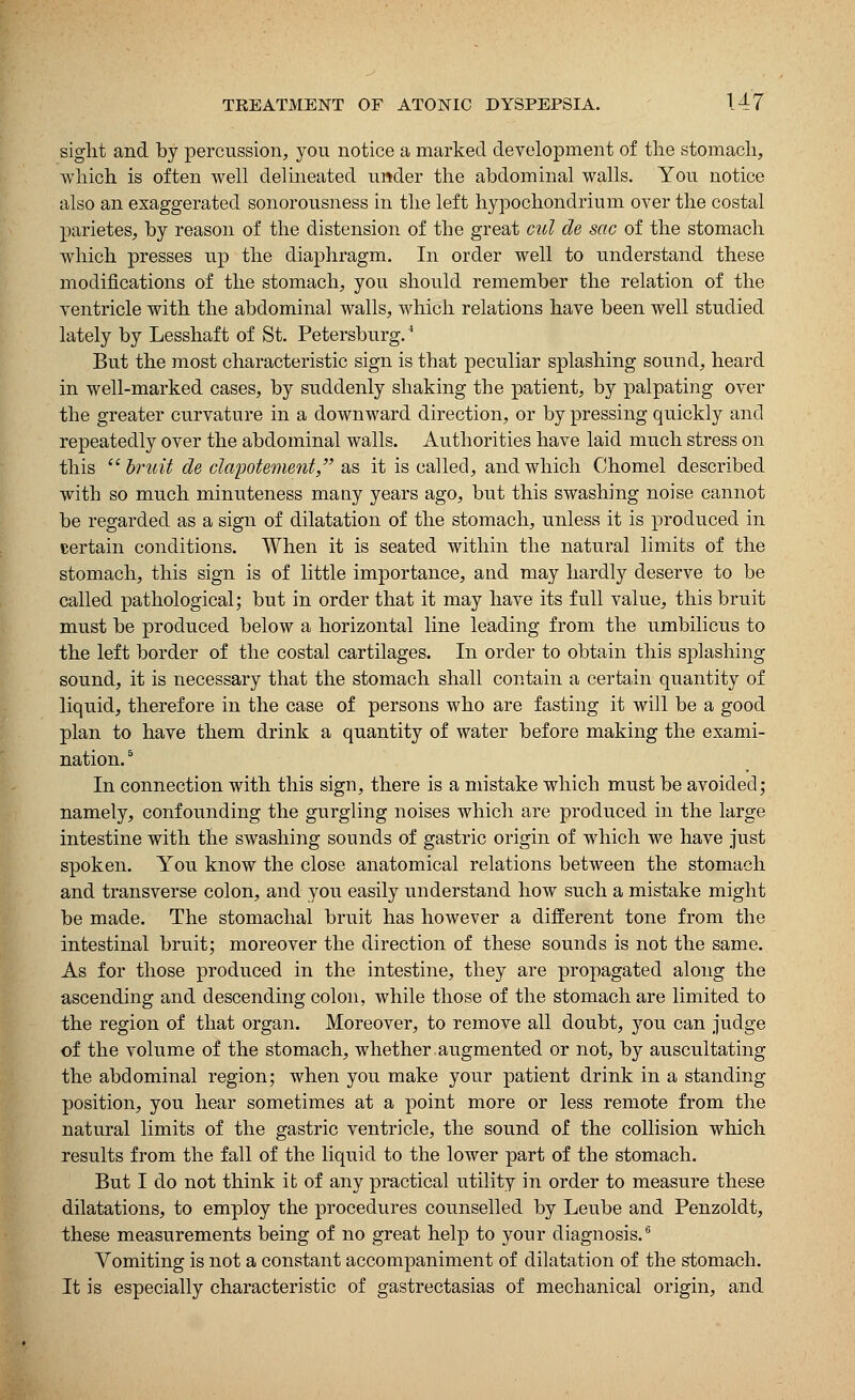 siglit and by percussion, you notice a marked development of the stomach, which is often well delineated u»der the abdominal walls. You notice also an exaggerated sonorousness in the left hypochondrium over the costal parietes, by reason of the distension of the great cul de sac of the stomach which presses up the diaphragm. In order well to understand these modifications of the stomach, you should remember the relation of the ventricle with the abdominal walls, which relations have been well studied lately by Lesshaft of St. Petersburg.4 But the most characteristic sign is that peculiar splashing sound, heard in well-marked cases, by suddenly shaking the patient, by palpating over the greater curvature in a downward direction, or by pressing quickly and repeatedly over the abdominal walls. Authorities have laid much stress on this bruit de clapotement, as it is called, and which Chomel described with so much minuteness many years ago, but this swashing noise cannot be regarded as a sign of dilatation of the stomach, unless it is produced in certain conditions. When it is seated within the natural limits of the stomach, this sign is of little importance, and may hardly deserve to be called pathological; but in order that it may have its full value, this bruit must be produced below a horizontal line leading from the umbilicus to the left border of the costal cartilages. In order to obtain this splashing sound, it is necessary that the stomach shall contain a certain quantity of liquid, therefore in the case of persons who are fasting it will be a good plan to have them drink a quantity of water before making the exami- nation. 5 In connection with this sign, there is a mistake which must be avoided; namely, confounding the gurgling noises which are produced in the large intestine with the swashing sounds of gastric origin of which we have just spoken. You know the close anatomical relations between the stomach and transverse colon, and you easily understand how such a mistake might be made. The stomachal bruit has however a different tone from the intestinal bruit; moreover the direction of these sounds is not the same. As for those produced in the intestine, they are propagated along the ascending and descending colon, while those of the stomach are limited to the region of that organ. Moreover, to remove all doubt, you can judge of the volume of the stomach, whether augmented or not, by auscultating the abdominal region; when you make your patient drink in a standing position, you hear sometimes at a point more or less remote from the natural limits of the gastric ventricle, the sound of the collision which results from the fall of the liquid to the lower part of the stomach. But I do not think it of any practical utility in order to measure these dilatations, to employ the procedures counselled by Leube and Penzoldt, these measurements being of no great help to your diagnosis.6 Vomiting is not a constant accompaniment of dilatation of the stomach. It is especially characteristic of gastrectasias of mechanical origin, and