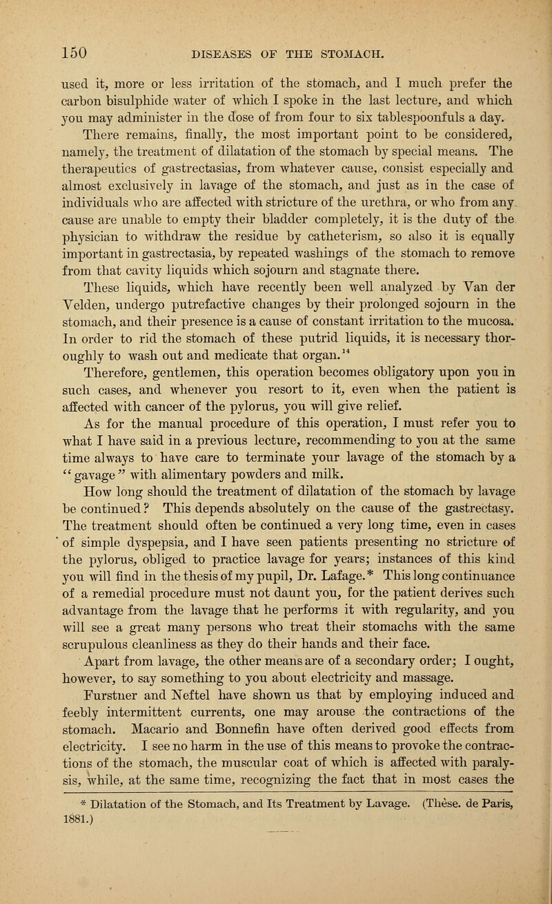 used it, more or less irritation of the stomach, and I much prefer the carbon bisulphide water of which I spoke in the last lecture, and which you may administer in the dose of from four to six tablespoonfuls a day. There remains, finally, the most important point to be considered, namely, the treatment of dilatation of the stomach by special means. The therapeutics of gastrectasias, from whatever cause, consist especially and almost exclusively in lavage of the stomach, and just as in the case of individuals who are affected with stricture of the urethra, or who from any cause are unable to empty their bladder completely, it is the duty of tbe physician to withdraw the residue by catheterism, so also it is equally important in gastrectasia, by repeated washings of the stomach to remove from that cavity liquids which sojourn and stagnate there. These liquids, which have recently been well analyzed by Van der Velden, undergo putrefactive changes by their prolonged sojourn in the stomach, and their presence is a cause of constant irritation to the mucosa. In order to rid the stomach of these putrid liquids, it is necessary thor- oughly to wash out and medicate that organ.14 Therefore, gentlemen, this operation becomes obligatory upon you in such cases, and whenever you resort to it, even when the patient is affected with cancer of the pylorus, you will give relief. As for the manual procedure of this operation, I must refer you to what I have said in a previous lecture, recommending to you at the same time always to have care to terminate your lavage of the stomach by a  gavage  with alimentary powders and milk. How long should the treatment of dilatation of the stomach by lavage be continued ? This depends absolutely on the cause of the gastrectasy. The treatment should often be continued a very long time, even in cases of simple dyspepsia, and I have seen patients presenting no stricture of the pylorus, obliged to practice lavage for years; instances of this kind you will find in the thesis of my pupil, Dr. Lafage.* This long continuance of a remedial procedure must not daunt you, for the patient derives such advantage from the lavage that he performs it with regularity, and you will see a great many persons who treat their stomachs with the same scrupulous cleanliness as they do their hands and their face. Apart from lavage, the other means are of a secondary order; I ought, however, to say something to you about electricity and massage. Furstner and Neftel have shown us that by employing induced and feebly intermittent currents, one may arouse the contractions of the stomach. Macario and Bonnefin have often derived good effects from electricity. I see no harm in the use of this means to provoke the contrac- tions of the stomach, the muscidar coat of which is affected with paraly- sis, while, at the same time, recognizing the fact that in most cases the * Dilatation of the Stomach, and Its Treatment by Lavage. (These, de Paris, 1881.)