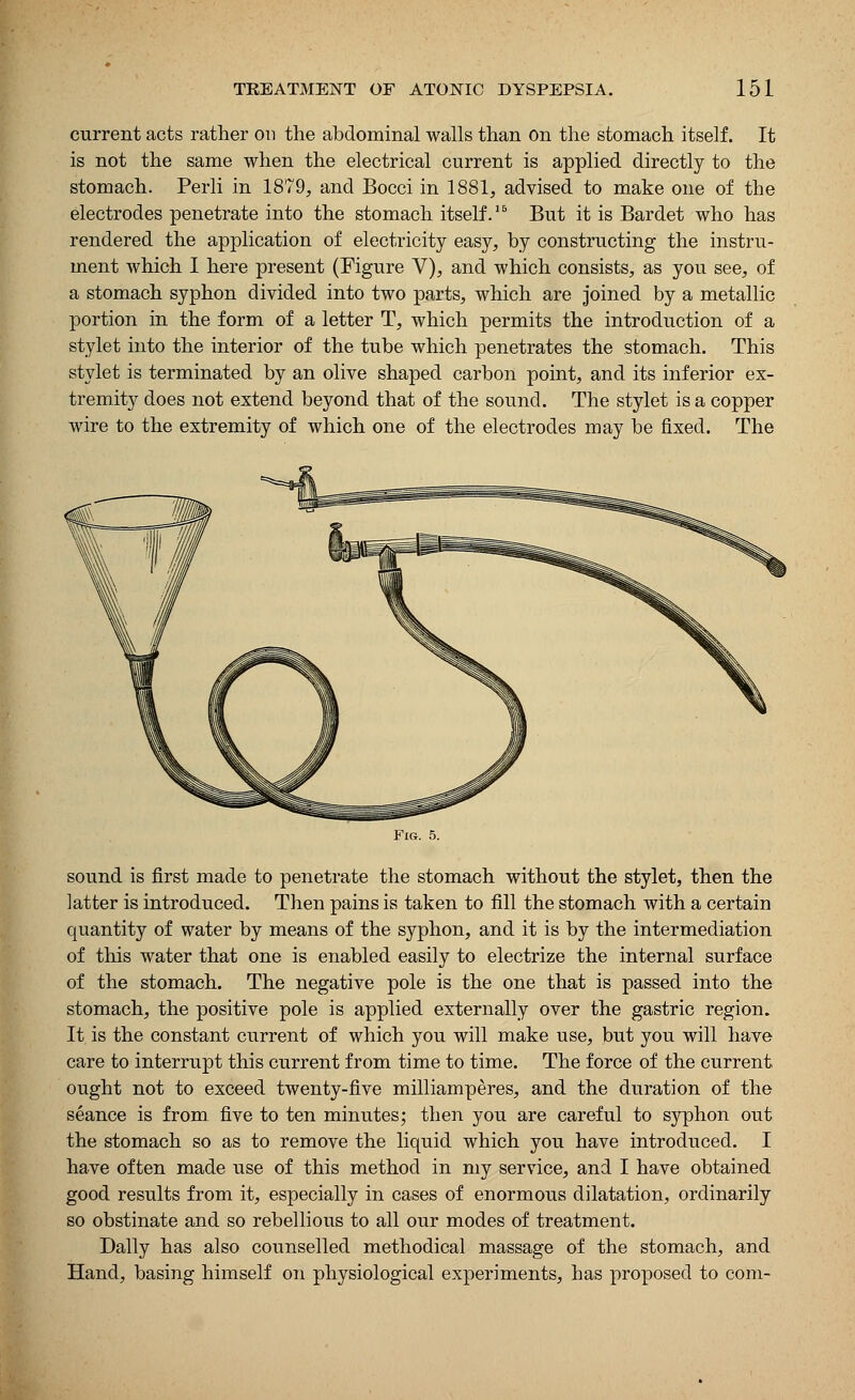current acts rather on the abdominal walls than On the stomach itself. It is not the same when the electrical current is applied directly to the stomach. Perli in 1879, and Bocci in 1881, advised to make one of the electrodes penetrate into the stomach itself.15 But it is Bardet who has rendered the application of electricity easy, by constructing the instru- ment which I here present (Figure V), and which consists, as you see, of a stomach syphon divided into two parts, which are joined by a metallic portion in the form of a letter T, which permits the introduction of a stylet into the interior of the tube which penetrates the stomach. This stylet is terminated by an olive shaped carbon point, and its inferior ex- tremity does not extend beyond that of the sound. The stylet is a copper wire to the extremity of which one of the electrodes may be fixed. The Fig. 5. sound is first made to penetrate the stomach without the stylet, then the latter is introduced. Then pains is taken to fill the stomach with a certain quantity of water by means of the syphon, and it is by the intermediation of this water that one is enabled easily to electrize the internal surface of the stomach. The negative pole is the one that is passed into the stomach, the positive pole is applied externally over the gastric region. It, is the constant current of which you will make use, but you will have care to interrupt this current from time to time. The force of the current ought not to exceed twenty-five milliamperes, and the duration of the seance is from five to ten minutes; then you are careful to syphon out the stomach so as to remove the liquid which you have introduced. I have often made use of this method in my service, and I have obtained good results from it, especially in cases of enormous dilatation, ordinarily so obstinate and so rebellious to all our modes of treatment. Dally has also counselled methodical massage of the stomach, and Hand, basing himself on physiological experiments, has proposed to com-
