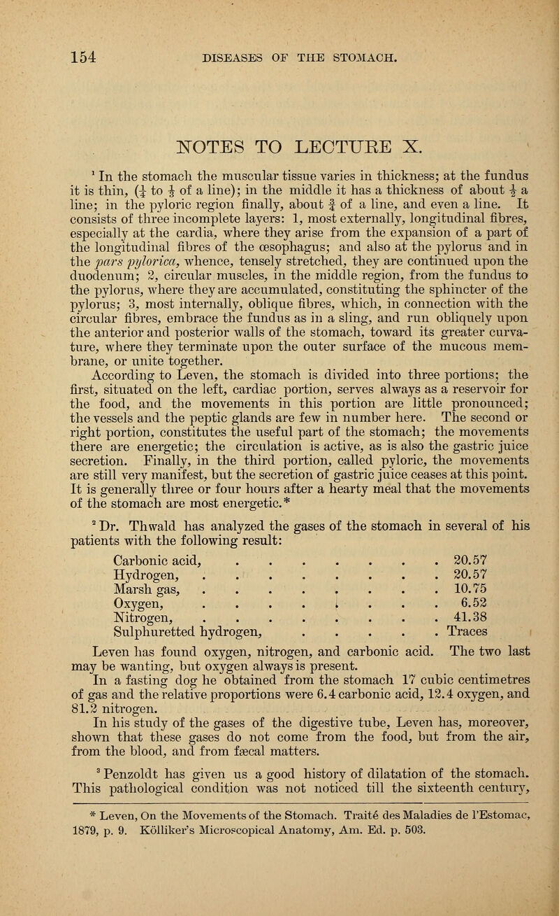 NOTES TO LECTTJEE X. 1 In the stomach the muscular tissue varies in thickness; at the fundus it is thin, (^ to ^ of a line); in the middle it has a thickness of about \ a line; in the pyloric region finally, about f of a line, and even a line. It consists of three incomplete layers: 1, most externally, longitudinal fibres, especially at the cardia, where they arise from the expansion of a part of the longitudinal fibres of the oesophagus; and also at the pylorus and in the pars pylorica, whence, tensely stretched, they are continued upon the duodenum; 2, circular muscles, in the middle region, from the fundus to the pylorus, where they are accumulated, constituting the sphincter of the pylorus; 3, most internally, oblique fibres, which, in connection with the circular fibres, embrace the fundus as in a sling, and run obliquely upon the anterior and posterior walls of the stomach, toward its greater curva- ture, where they terminate upon the outer surface of the mucous mem- brane, or unite together. According to Leven, the stomach is divided into three portions; the first, situated on the left, cardiac portion, serves always as a reservoir for the food, and the movements in this portion are little pronounced; the vessels and the peptic glands are few in number here. The second or right portion, constitutes the useful part of the stomach; the movements there are energetic; the circulation is active, as is also the gastric juice secretion. Finally, in the third portion, called pyloric, the movements are still very manifest, but the secretion of gastric juice ceases at this point. It is generally three or four hours after a hearty meal that the movements of the stomach are most energetic* 2 Dr. Thwald has analyzed the gases of the stomach in several of his patients with the following result: Carbonic acid, 20.57 Hydrogen, . . . . . . . .20.57 Marsh gas, . . 10.75 Oxygen, . . . . 1 . . .6.52 Nitrogen, 41.38 Sulphuretted hydrogen, Traces Leven has found oxygen, nitrogen, and carbonic acid. The two last may be wanting, but oxygen always is present. In a fasting dog he obtained from the stomach 17 cubic centimetres of gas and the relative proportions were 6.4 carbonic acid, 12.4 oxygen, and 81.2 nitrogen. In his study of the gases of the digestive tube, Leven has, moreover, shown that these gases do not come from the food, but from the air, from the blood, and from fascal matters. 3 Penzoldt has given us a good history of dilatation of the stomach. This pathological condition was not noticed till the sixteenth century, * Leven, On the Movements of the Stomach. Traite des Maladies de l'Estomac, 1879, p. 9. Kolliker's Microscopical Anatomy, Am. Ed. p. 503.