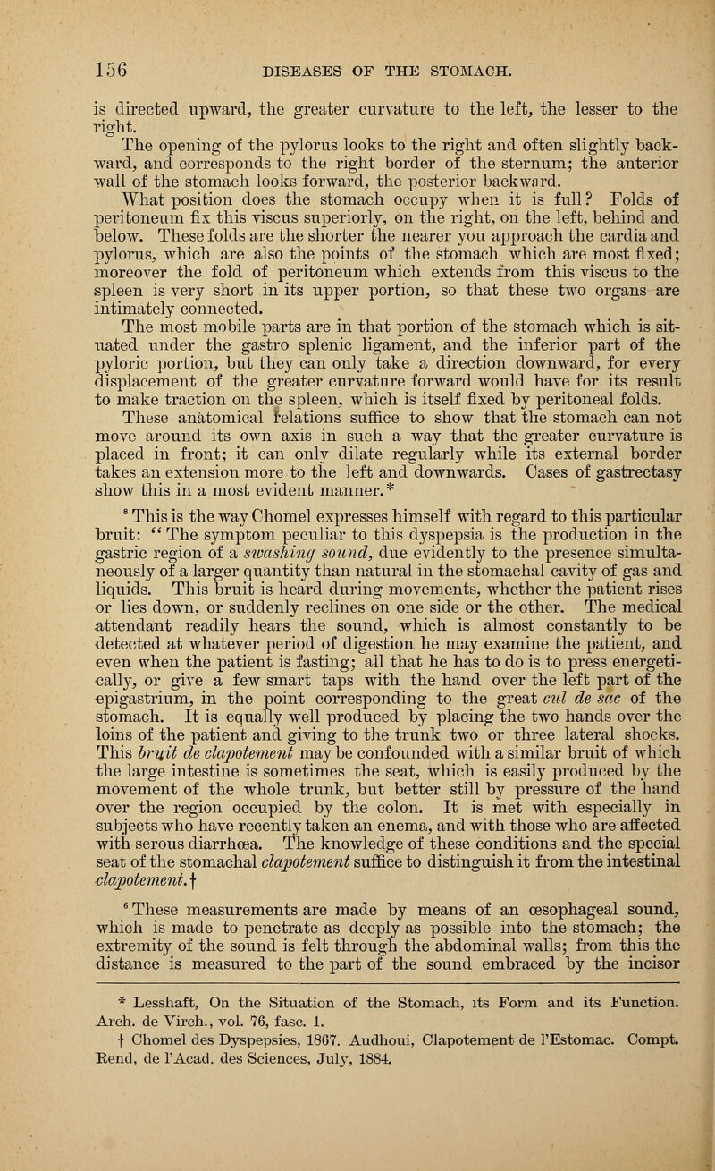 is directed upward, the greater curvature to the left, the lesser to the right. The opening of the pylorus looks to the right and often slightly hack- ward, and corresponds to the right border of the sternum; the anterior wall of the stomach looks forward, the posterior backward. What position does the stomach occupy when it is full? Folds of peritoneum fix this viscus superiorly, on the right, on the left, behind and below. These folds are the shorter the nearer you approach the cardia and pylorus, which are also the points of the stomach which are most fixed; moreover the fold of peritoneum which extends from this viscus to the spleen is very short in its upper portion, so that these two organs are intimately connected. The most mobile parts are in that portion of the stomach which is sit- uated under the gastro splenic ligament, and the inferior part of the pyloric portion, but they can only take a direction downward, for every displacement of the greater curvature forward would have for its result to make traction on the spleen, which is itself fixed by peritoneal folds. These anatomical relations suffice to show that the stomach can not move around its own axis in such a way that the greater curvature is placed in front; it can only dilate regularly while its external border takes an extension more to the left and downwards. Cases of gastrectasy show this in a most evident manner.* 8 This is the way Ohomel expresses himself with regard to this particular bruit:  The symptom peculiar to this dyspepsia is the production in the gastric region of a swashing sound, due evidently to the presence simulta- neously of a larger quantity than natural in the stomachal cavity of gas and liquids. This bruit is heard during movements, whether the patient rises or lies down, or suddenly reclines on one side or the other. The medical attendant readily hears the sound, which is almost constantly to be detected at whatever period of digestion he may examine the patient, and even when the patient is fasting; all that he has to do is to press energeti- cally, or give a few smart taps with the hand over the left part of the epigastrium, in the point corresponding to the great cul de sac of the stomach. It is equally well produced by placing the two hands over the loins of the patient and giving to the trunk two or three lateral shocks. This brij/it de clapotement may be confounded with a similar bruit of which the large intestine is sometimes the seat, which is easily produced by the movement of the whole trunk, but better still by pressure of the hand over the region occupied by the colon. It is met with especially in subjects who have recently taken an enema, and with those who are affected with serous diarrhoea. The knowledge of these conditions and the special seat of the stomachal clapotement suffice to distinguish it from the intestinal ■clapotement. \ 6 These measurements are made by means of an oesophageal sound, which is made to penetrate as deeply as possible into the stomach; the extremity of the sound is felt through the abdominal walls; from this the distance is measured to the part of the sound embraced by the incisor * Lesshaft, On the Situation of the Stomach, its Form and its Function. Arch, de Virch., vol. 76, fasc. 1. f Chomel des Dyspepsies, 1867. Audhoui, Clapotement de l'Estomac. Compt. Kend, de l'Acad. des Sciences, July, 1884.