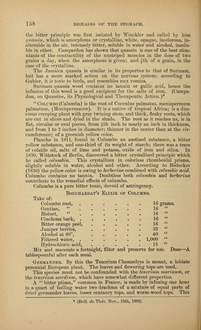 the bitter principle was first isolated by Winckler and called by him quassin, which is amorphous or crystalline, white, opaque, inodorous, in- alterable in the air, intensely bitter, soluble in water and alcohol, insolu- ble in ether. Campardon has shown that quassin is one of the best stim- ulants of the contractility of the unstriped muscles in the dose of two grains a day, when the amorphous is given; and ^th of a grain, in the case of the crystalline. The Jamaica quassia is similar in its properties to that of Surinam, but has a more marked action on the nervous system; according to G-ubler, it is toxic to birds, and resembles nux vomica. Surinam quassia wood contains no tannin or gallic acid, hence the infusion of this wood is a good excipient for the salts of iron. (Campa- don, on Quassine, its Physiological and Therapeutic Action.)* 10 Columbo (Calumba) is the root of Cocculus palmatus, menispermum palmatum, (Menispermacea?). It is a native of tropical Africa; is a dioe- cious creeping plant with gray twining stem, and thick, fleshy roots, which are cut in slices and dried in the shade. The root as it reaches us, is in flat, circular or oval pieces, from -|th inch to nearly an inch in thickness, and from 1 to 2 inches in diameter; thinner in the center than at the cir- cumference; of a greenish yellow color. Planche in 1811, found in Columbo an azotized substance, a bitter yellow substance, and one-third of its weight of starch; there was a trace of volatile oil, salts of lime and potassa, oxide of iron and silica. In 1830, Wittstock of Berlin, discovered a bitter crystallized principle which he called columbin. This crystallizes in colorless rhomboidal prisms, slightly soluble in water, alcohol and ether. According to Bodecker (1830) the yellow color is owing to berberina combined with columbic acid. Columbo contains no tannin. Doubtless both columbin and berberina contribute to the remedial effects of columbo. Columbo is a pure bitter tonic, devoid of astringency. Bouchardat's Elixir of Columbo. Take of: Columbo root, Gentian,  Bistort, Cinchona bark, . Bitter orange peel, Juniper berries, Alcohol at 80°, Filtered water, . Hydrochloric acid, Mix and macerate a fortnight, filter and preserve for use. Dose—A tablespoonful after each meal. Germander. By this the Teucrium Chamaedrys is meant, a labiate perennial European plant. The leaves and flowering tops are used. This species must not be confounded with the teucrium marinum, or the teucrium scordium, which have somewhat different properties. A  bitter ptisan, common in France, is made by infusing one hour in a quart of boiling water two drachms of a mixture of equal parts of dried germander leaves, lesser centaury tops, and worm-wood tops. This * (Bull, de Ther. Nov., 15th, 1882). . . . . 16 grams ... . 16  ... , . 16  ... , . 16  ... . 16  ... , . 32  • *•'! • « • 40  1,000  15  tight, filter and preserve for use. D