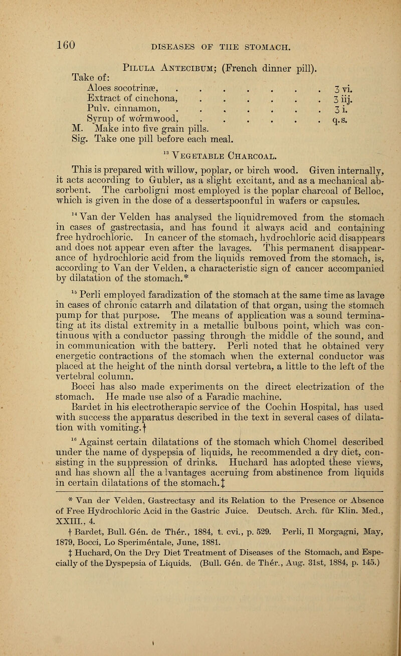 Pilula Antecibum: (French dinner pill). Take of: Aloes socotrinse, . . . . . . . 3 vi. Extract of cinchona, 3 iij. Pnlv. cinnamon, . . . . . . . 3 i. Syrup of wormwood, . . . . . . q.s. M. Make into five grain pills. Sig. Take one pill before each meal. 13 Vegetable Charcoal. This is prepared with willow, poplar, or birch wood. Given internally, it acts according to Grubler, as a slight excitant, and as a mechanical ab- sorbent. The carboligni most employed is the poplar charcoal of Belloc, which is given in the dose of a dessertspoonful in wafers or capsules. 14 Van der Velden has analysed the liquidremoved from the stomach in cases of gastrectasia, and has found it always acid and containing free hydrochloric. In cancer of the stomach, hydrochloric acid disappears and does not appear even after the lavages. This permanent disappear- ance of hydrochloric acid from the liquids removed from the stomach, is, according to Van der Velden, a characteristic sign of cancer accompanied by dilatation of the stomach.* 15 Perli employed faradization of the stomach at the same time as lavage in cases of chronic catarrh and dilatation of that organ, using the stomach pump for that purpose. The means of application was a sound termina- ting at its distal extremity in a metallic bulbous point, which was con- tinuous with a conductor passing through the middle of the sound, and in communication with the battery. Perli noted that he obtained very energetic contractions of the stomach when the external conductor was placed at the height of the ninth dorsal vertebra, a little to the left of the vertebral column. Bocci has also made experiments on the direct electrization of the stomach. He made use also of a Faradic machine. Bardet in his electrotherapic service of the Cochin Hospital, has used with success the apparatus described in the text in several cases of dilata- tion with vomiting, f 16 Against certain dilatations of the stomach which Chomel described under the name of dyspepsia of liquids, he recommended a dry diet, con- sisting in the suppression of drinks. Huchard has adopted these views, and has shown all the advantages accruing from abstinence from liquids in certain dilatations of the stomach. \ * Van der Velden, Gastrectasy and its Relation to the Presence or Absence of Free Hydrochloric Acid in the Gastric Juice. Deutsch. Arch, fur Klin. Med., XXIII., 4. f Bardet, Bull. Gen. de Th6r., 1884, t. cvi., p. 529. Perli, II Morgagni, May, 1879, Bocci, Lo Sperimentale, June, 1881. % Huchard, On the Dry Diet Treatment of Diseases of the Stomach, and Espe- cially of the Dyspepsia of Liquids. (Bull. Gen. de Ther., Aug. 31st, 1884, p. 145.)