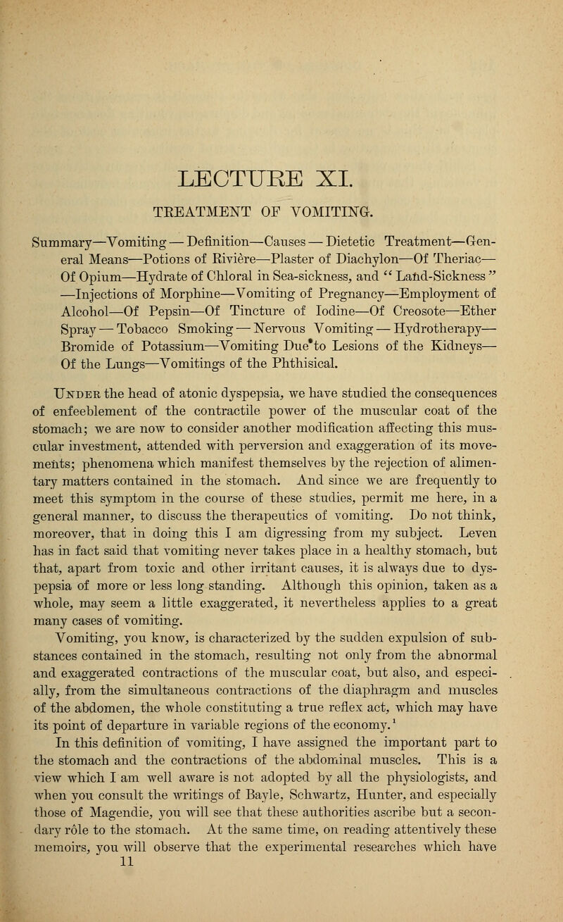 LECTURE XI. TREATMENT OF VOMITING. Summary—Vomiting — Definition—Causes — Dietetic Treatment—Gen- eral Means—Potions of Riviere—Plaster of Diachylon—Of Theriac— Of Opium—Hydrate of Chloral in Sea-sickness, and  Land-Sickness  —Injections of Morphine—Vomiting of Pregnancy—Employment of Alcohol—Of Pepsin—Of Tincture of Iodine—Of Creosote—Ether Spray — Tobacco Smoking — Nervous Vomiting — Hydrotherapy— Bromide of Potassium—Vomiting Due*to Lesions of the Kidneys— Of the Lungs—Vomitings of the Phthisical. Under the head of atonic dyspepsia, we have studied the consequences of enfeeblement of the contractile power of the muscular coat of the stomach; we are now to consider another modification affecting this mus- cular investment, attended with perversion and exaggeration of its move- ments; phenomena which manifest themselves by the rejection of alimen- tary matters contained in the stomach. And since we are frequently to meet this symptom in the course of these studies, permit me here, in a general manner, to discuss the therapeutics of vomiting. Do not think, moreover, that in doing this I am digressing from my subject. Leven has in fact said that vomiting never takes place in a healthy stomach, but that, apart from toxic and other irritant causes, it is always due to dys- pepsia of more or less long standing. Although this opinion, taken as a whole, may seem a little exaggerated, it nevertheless applies to a great many cases of vomiting. Vomiting, you know, is characterized by the sudden expulsion of sub- stances contained in the stomach, resulting not only from the abnormal and exaggerated contractions of the muscular coat, but also, and especi- ally, from the simultaneous contractions of the diaphragm and muscles of the abdomen, the whole constituting a true reflex act, which may have its point of departure in variable regions of the economy.1 In this definition of vomiting, I have assigned the important part to the stomach and the contractions of the abdominal muscles. This is a view which I am well aware is not adopted by all the physiologists, and when you consult the writings of Bayle, Schwartz, Hunter, and especially those of Magendie, you will see that these authorities ascribe but a secon- dary role to the stomach. At the same time, on reading attentively these memoirs, you will observe that the experimental researches which have 11