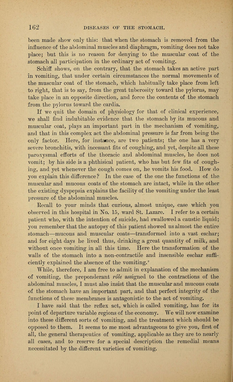 been made show only this: that when the stomach is removed from the influence of the abdominal muscles and diaphragm, yomiting does not take place; but this is no reason for denying to the muscular coat of the stomach all participation in the ordinary act of vomiting. Schiff shows, on the contrary, that the stomach takes an active part in vomiting, that under certain circumstances the normal movements of the muscular coat of the stomach, which habitually take place from left to right, that is to say, from the great tuberosity toward the pylorus, may take place in an opposite direction, and force the contents of the stomach from the pylorus toward the cardia. If we quit the domain of physiology for that of clinical experience, we shall find indubitable evidence that the stomach by its mucous and muscular coat, plays an important part in the mechanism of vomiting, and that in this complex act the abdominal pressure is far from being the only factor. Here, for instance, are two patients; the one has a very severe bronchitis, with incessant fits of coughing, and yet, despite all these paroxysmal efforts of the thoracic and abdominal muscles, he does not vomit; by his side is a phthisical patient, who has but few fits of cough- ing, and yet whenever the cough comes on, he vomits his food. How do you explain this difference ? In the case of the one the functions of the muscular and mucous coats of the stomach are intact, while in the other the existing dyspepsia explains the facility of the vomiting under the least pressure of the abdominal muscles. Eecall to your minds that curious, almost unique, case which you observed in this hospital in No. 15, ward St. Lazare. I refer to a certain patient who, with the intention of suicide, had swallowed a caustic liquid; you remember that the autopsy of this patient showed us almost the entire stomach—mucous and muscular coats—transformed into a vast eschar; and for eight days he lived thus, drinking a great quantity of milk, and without once vomiting in all this time. Here the transformation of the walls of the stomach into a non-contractile and insensible eschar suffi- ciently explained the absence of the vomiting.2 While, therefore, I am free to admit in explanation of the mechanism of vomiting, the preponderant role assigned to the contractions of the abdominal muscles, I must also insist that the muscular and mucous coats of the stomach have an important part, and that perfect integrity of the functions of these membranes is antagonistic to the act of vomiting. I have said that the reflex act, which is called vomiting, has for its point of departure variable regions of the economy. We will now examine into these different sorts of vomiting, and the treatment which should be opposed to them. It seems to me most advantageous to give you, first of all, the general therapeutics of vomiting, applicable as they are to nearly all cases, and to reserve for a special description the remedial means necessitated by the different varieties of vomiting.