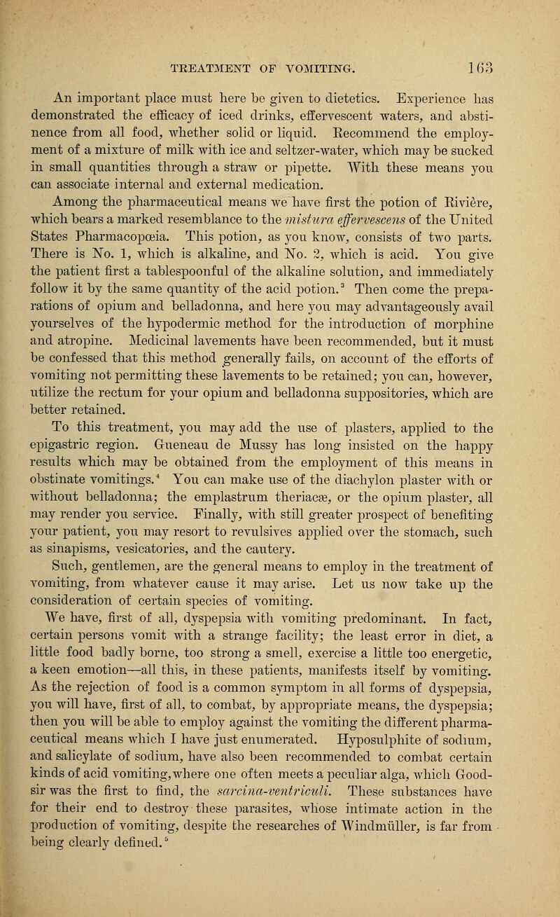 An important place must here be given to dietetics. Experience lias demonstrated the efficacy of iced drinks, effervescent waters, and absti- nence from all food, whether solid or liquid. Kecommend the employ- ment of a mixture of milk with ice and seltzer-water, which may be sucked in small quantities through a straw or pipette. With these means you can associate internal and external medication. Among the pharmaceutical means we have first the potion of Kiviere, which bears a marked resemblance to the mistura effervescens of the United States Pharmacopoeia. This potion, as you know, consists of two parts. There is No. 1, which is alkaline, and No. 2, which is acid. You give the patient first a tablespoonful of the alkaline solution, and immediately follow it by the same quantity of the acid potion.3 Then come the prepa- rations of opium and belladonna, and here you may advantageously avail yourselves of the hypodermic method for the introduction of morphine and atropine. Medicinal lavements have been recommended, but it must be confessed that this method generally fails, on account of the efforts of vomiting not permitting these lavements to be retained; you can, however, utilize the rectum for your opium and belladonna suppositories, which are better retained. To this treatment, you may add the use of plasters, applied to the epigastric region. Gueneau de Mussy has long insisted on the happy results which may be obtained from the employment of this means in obstinate vomitings.4 You can make use of the diachylon plaster with or without belladonna; the emplastrum theriacas, or the opium plaster, all may render you service. Finally, with still greater prospect of benefiting your patient, you may resort to revulsives applied over the stomach, such as sinapisms, vesicatories, and the cautery. Such, gentlemen, are the general means to employ in the treatment of vomiting, from whatever cause it may arise. Let us now take up the consideration of certain species of vomiting. We have, first of all, dyspepsia with vomiting predominant. In fact, certain persons vomit with a strange facility; the least error in diet, a little food badly borne, too strong a smell, exercise a little too energetic, a keen emotion—all this, in these patients, manifests itself by vomiting. As the rejection of food is a common symptom in all forms of dyspepsia, you will have, first of all, to combat, by appropriate means, the dyspepsia; then you will be able to employ against the vomiting the different pharma- ceutical means which I have just enumerated. Hyposulphite of sodium, and salicylate of sodium, have also been recommended to combat certain kinds of acid vomiting,where one often meets a peculiar alga, which Good- sir was the first to find, the sarcina-ventriculi. These substances have for their end to destroy these parasites, whose intimate action in the production of vomiting, despite the researches of Winclmiiller, is far from being clearly defined.5