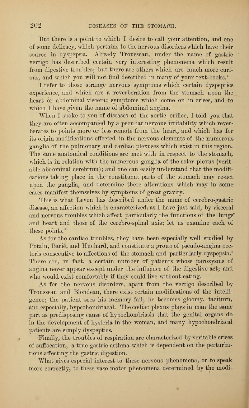 But there is a point to which I desire to call your attention, and one of some delicacy, which pertains to the nervous disorders which have their source in dyspepsia. Already Trousseau, under the name of gastric vertigo has described certain very interesting phenomena which result from digestive troubles; but there are others which are much more curi- ous, and which you will not find described in many of your text-books.4 I refer to those strange nervous symptoms which certain dyspeptics experience, and which are a reverberation from the stomach upon the heart or abdominal viscera; symptoms which come on in crises, and to which I have given the name of abdominal angina. When I spoke to you of diseases of the aortic orifice, I told you that they are often accompanied by a peculiar nervous irritability which rever- berates to points more or less remote from the heart, and which has for its origin modifications effected in the nervous elements of the numerous ganglia of the pulmonary and cardiac plexuses which exist in this region. The same anatomical conditions are met with in respect to the stomach, which is in relation with the numerous ganglia of the solar plexus (verit- able abdominal cerebrum); and one can easily understand that the modifi- cations taking place in the constituent parts of the stomach may re-act upon the ganglia, and determine there alterations which may in some cases manifest themselves by symptoms of great gravity. This is what Leven has described under the name of cerebro-gastric disease, an affection which is characterized, as I have just said, by visceral and nervous troubles which affect particularly the functions of the lungs' and heart and those of the cerebro-spinal axis; let us examine each of these points.*' As for the cardiac troubles, they have been especially well studied by Potain, Barie, and Huchard, and constitute a group of pseudo-angina pec- toris consecutive to affections of the stomach and particularly dyspepsia.6 There are, in fact, a certain number of patients whose paroxysms of angina never appear except under the influence of the digestive act; and who would exist comfortably if they could live without eating. As for the nervous disorders, apart from the vertigo described by Trousseau and Blondeau, there exist certain modifications of the intelli- gence; the patient sees his memory fail; he becomes gloomy, taciturn, and especially, hypcohondriacal. The coeliac plexus plays in man the same part as predisposing cause of hypochondriasis that the genital organs do in the development of hysteria in the woman, and many hypochondriacal patients are simply dyspeptics. Finally, the troubles of respiration are characterized by veritable crises of suffocation, a true gastric asthma which is dependent on the perturba- tions affecting the gastric digestion. What gives especial interest to these nervous phenomena, or to speak more correctly, to these vaso motor phenomena determined by the modi-