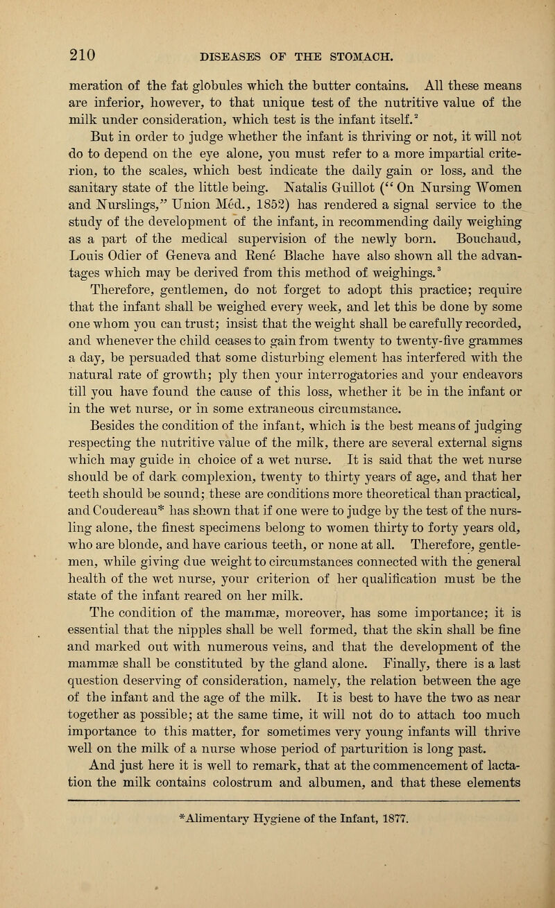 meration of the fat globules which, the butter contains. All these means are inferior, however, to that unique test of the nutritive value of the milk under consideration, which test is the infant itself.2 But in order to judge whether the infant is thriving or not, it will not do to depend on the eye alone, you must refer to a more impartial crite- rion, to the scales, which best indicate the daily gain or loss, and the sanitary state of the little being. Natalis G-uillot ( On Nursing Women and Nurslings, Union Med., 1852) has rendered a signal service to the study of the development of the infant, in recommending daily weighing as a part of the medical supervision of the newly born. Bouchaud, Louis Odier of Geneva and Bene Blache have also shown all the advan- tages which may be derived from this method of weighings.3 Therefore, gentlemen, do not forget to adopt this practice; require that the infant shall be weighed every week, and let this be done by some one whom you can trust; insist that the weight shall be carefully recorded, and whenever the child ceases to gain from twenty to twenty-five grammes a day, be persuaded that some disturbing element has interfered with the natural rate of growth; ply then your interrogatories and your endeavors till you have found the cause of this loss, whether it be in the infant or in the wet nurse, or in some extraneous circumstance. Besides the condition of the infant, which is the best means of judging respecting the nutritive value of the milk, there are several external signs which may guide in choice of a wet nurse. It is said that the wet nurse should be of dark complexion, twenty to thirty years of age, and that her teeth should be sound; these are conditions more theoretical than practical, and Coudereau* has shown that if one were to judge by the test of the nurs- ling alone, the finest specimens belong to women thirty to forty years old, who are blonde, and have carious teeth, or none at all. Therefore, gentle- men, while giving due weight to circumstances connected with the general health of the wet nurse, your criterion of her qualification must be the state of the infant reared on her milk. The condition of the mamma?, moreover, has some importance; it is essential that the nipples shall be well formed, that the skin shall be fine and marked out with numerous veins, and that the development of the mammas shall be constituted by the gland alone. Finally, there is a last question deserving of consideration, namely, the relation between the age of the infant and the age of the milk. It is best to have the two as near together as possible; at the same time, it will not do to attach too much importance to this matter, for sometimes very young infants will thrive well on the milk of a nurse whose period of parturition is long past. And just here it is well to remark, that at the commencement of lacta- tion the milk contains colostrum and albumen, and that these elements *Alimentary Hygiene of the Infant, 1877.