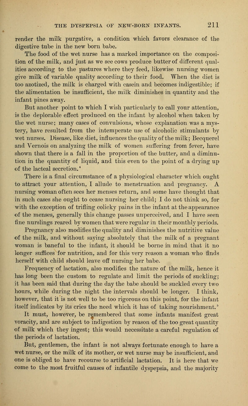 render the milk purgative, a condition which favors clearance of the digestive tube in the new born babe. The food of the wet nurse has a marked importance on the composi- tion of the milk, and just as we see cows produce butter of different qual- ities according to the pastures where they feed, likewise nursing women give milk of variable quality according to their food. When the diet is too azotized, the milk is charged with casein and becomes indigestible; if the alimentation be insufficient, the milk diminishes in quantity and the infant pines away. But another point to which I wish particularly to call your attention, is the deplorable effect produced on the infant by alcohol when taken by the wet nurse; many cases of convulsions, whose explanation was a mys- tery, have resulted from the intemperate use of alcoholic stimulants by wet nurses. Disease, like diet, influences the quality of the milk; Becquerel and Vernois on analyzing the milk of women suffering from fever, have shown that there is a fall in the proportion of the butter, and a diminu- tion in the quantity of liquid, and this even to the point of a drying up of the lacteal secretion. There is a final circumstance of a physiological character which ought to attract your attention, I allude to menstruation and pregnancy. A nursing woman often sees her menses return, and some have thought that in such cases she ought to cease nursing her child; I do not think so, for with the exception of trifling colicky pains in the infant at the appearance of the menses, generally this change passes unperceived, and I have seen fine nurslings reared by women that were regular in their monthly periods. Pregnancy also modifies the quality and diminishes the nutritive value of the milk, and without saying absolutely that the milk of a pregnant woman is baneful to the infant, it should be borne in mind that it no longer suffices for nutrition, and for this very reason a woman who finds herself with child should leave off nursing her babe. Frequency of lactation, also modifies the nature of the milk, hence it has long been the custom to regulate and limit the periods of suckling; it has been said that during the day the babe should be suckled every two hours, while during the night the intervals should be longer. I think, however, that it is not well to be too rigorous on this point, for the infant itself indicates by its cries the need which it has of taking nourishment.5 It must, however, be remembered that some infants manifest great voracity, and are subject to indigestion by reason of the too great quantity of milk which they ingest; this would necessitate a careful regulation of the periods of lactation. But, gentlemen, the infant is not always fortunate enough to have a wet nurse, or the milk of its mother, or wet nurse may be insufficient, and one is obliged to have recourse to artificial lactation. It is here that we come to the most fruitful causes of infantile dyspepsia, and the majority