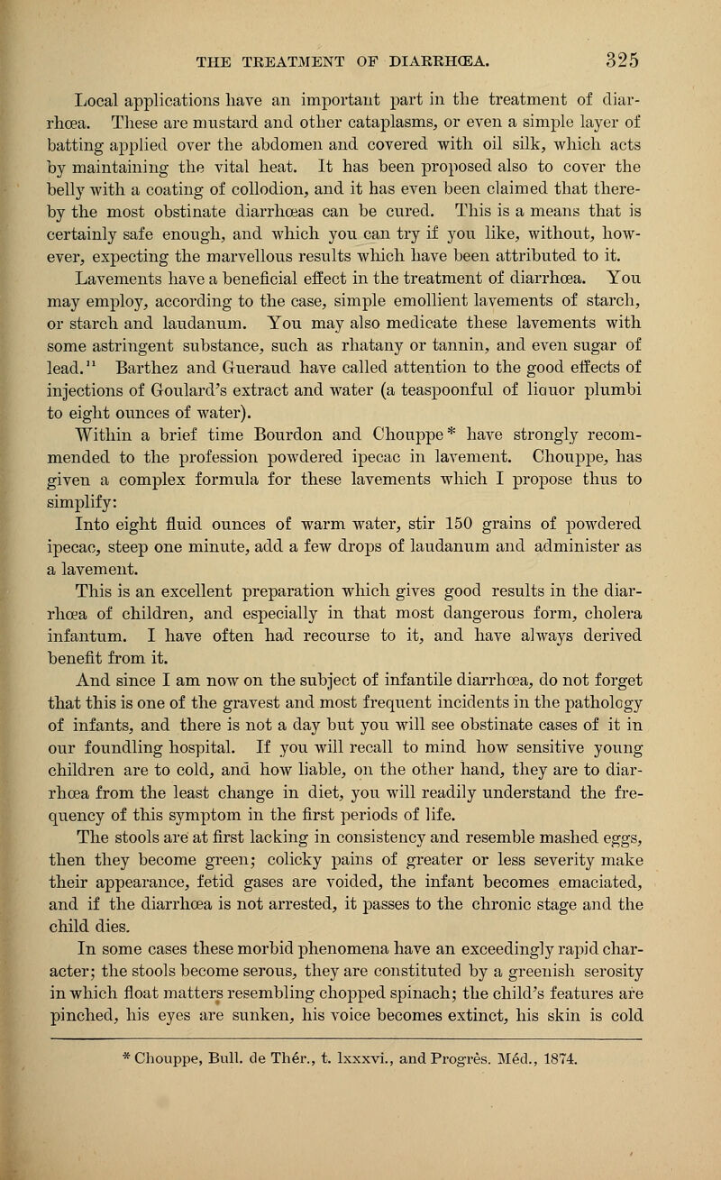Local applications have an important part in the treatment of diar- rhoea. These are mustard and other cataplasms, or even a simple layer of batting applied over the abdomen and covered with oil silk, which acts by maintaining the vital heat. It has been proposed also to cover the belly with a coating of collodion, and it has even been claimed that there- by the most obstinate diarrhoeas can be cured. This is a means that is certainly safe enough, and which you can try if you like, without, how- ever, expecting the marvellous results which have been attributed to it. Lavements have a beneficial effect in the treatment of diarrhoea. You may employ, according to the case, simple emollient lavements of starch, or starch and laudanum. You may also medicate these lavements with some astringent substance, such as rhatany or tannin, and even sugar of lead.11 Barthez and Gueraud have called attention to the good effects of injections of Goulard's extract and water (a teaspoonful of liauor plumbi to eight ounces of water). Within a brief time Bourdon and Chouppe* have strongly recom- mended to the profession powdered ipecac in lavement. Chouppe, has given a complex formula for these lavements which I propose thus to simplify: Into eight fluid ounces of warm water, stir 150 grains of powdered ipecac, steep one minute, add a few drops of laudanum and administer as a lavement. This is an excellent preparation which gives good results in the diar- rhoea of children, and especially in that most dangerous form, cholera infantum. I have often had recourse to it, and have always derived benefit from it. And since I am now on the subject of infantile diarrhoea, do not forget that this is one of the gravest and most frequent incidents in the pathology of infants, and there is not a day but you will see obstinate cases of it in our foundling hospital. If you will recall to mind how sensitive young children are to cold, and how liable, on the other hand, they are to diar- rhoea from the least change in diet, you will readily understand the fre- quency of this symptom in the first periods of life. The stools are at first lacking in consistency and resemble mashed eggs, then they become green; colicky pains of greater or less severity make their appearance, fetid gases are voided, the infant becomes emaciated, and if the diarrhoea is not arrested, it passes to the chronic stage and the child dies. In some cases these morbid phenomena have an exceedingly rapid char- acter; the stools become serous, they are constituted by a greenish serosity in which float matters resembling chopped spinach; the child's features are pinched, his eyes are sunken, his voice becomes extinct, his skin is cold * Chouppe, Bull, de Ther., t. lxxxvi., and Progres. Mexl., 1874.