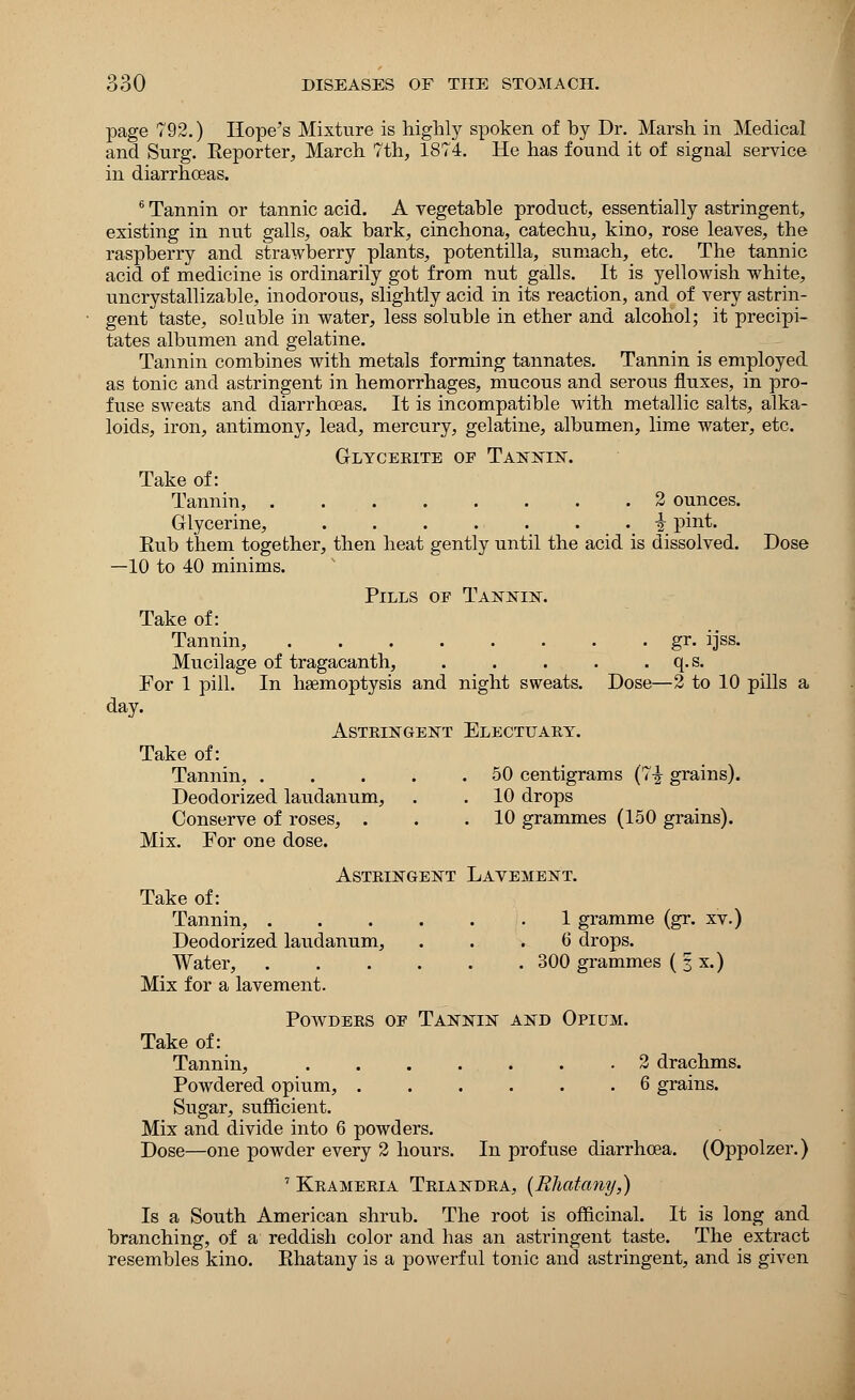 page 792.) Hope's Mixture is highly spoken of hy Dr. Marsh in Medical and Surg. Reporter, March 7th, 1874. He has found it of signal service in diarrhoeas. 6 Tannin or tannic acid. A vegetable product, essentially astringent, existing in nut galls, oak bark, cinchona, catechu, kino, rose leaves, the raspberry and strawberry plants, potentilla, sumach, etc. The tannic acid of medicine is ordinarily got from nut galls. It is yellowish white, uncrystallizable, inodorous, slightly acid in its reaction, and of very astrin- gent taste, soluble in water, less soluble in ether and alcohol; it precipi- tates albumen and gelatine. Tannin combines with metals forming tannates. Tannin is employed as tonic and astringent in hemorrhages, mucous and serous fluxes, in pro- fuse sweats and diarrhoeas. It is incompatible with metallic salts, alka- loids, iron, antimony, lead, mercury, gelatine, albumen, lime water, etc. Glycerite of Tannin. Take of: Tannin, . 2 ounces. Glycerine, I pint. Rub them together, then heat gently until the acid is dissolved. Dose —10 to 40 minims. Pills of Tannin. Take of: Tannin, gr. ijss. Mucilage of tragacanth, . . . . . q.s. For 1 pill. In haemoptysis and night sweats. Dose—2 to 10 pills a day. Astringent Electuary. Take of: Tannin, . . . . .50 centigrams (7-J grains). Deodorized laudanum, . . 10 drops Conserve of roses, . . .10 grammes (150 grains). Mix. For one dose. Astringent Lavement. Take of: Tannin, 1 gramme (gr. xv.) Deodorized laudanum, ... 6 drops. Water, 300 grammes ( § x.) Mix for a lavement. Powders of Tannin and Opium. Take of: Tannin, 2 drachms. Powdered opium, 6 grains. Sugar, sufficient. Mix and divide into 6 powders. Dose—one powder every 2 hours. In profuse diarrhoea. (Oppolzer.) 7 Krameria Triandra, (Rhatany,) Is a South American shrub. The root is officinal. It is long and branching, of a reddish color and has an astringent taste. The extract resembles kino. Rhatany is a powerful tonic and astringent, and is given