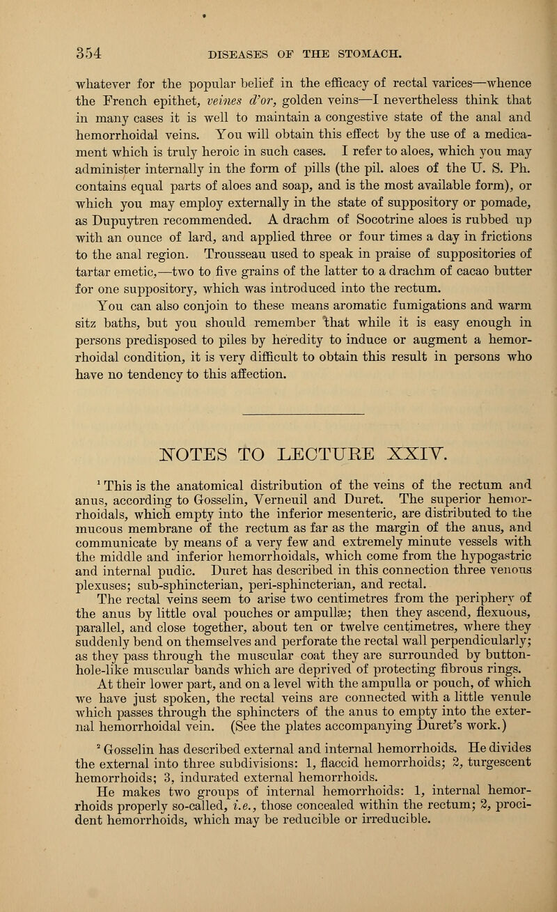 whatever for the popular belief in the efficacy of rectal varices—whence the French epithet, veines d'or, golden veins—I nevertheless think that in many cases it is well to maintain a congestive state of the anal and hemorrhoidal veins. You will obtain this effect by the use of a medica- ment which is truly heroic in such cases. I refer to aloes, which you may administer internally in the form of pills (the pil. aloes of the U. S. Ph. contains equal parts of aloes and soap, and is the most available form), or which you may employ externally in the state of suppository or pomade, as Dupuytren recommended. A drachm of Socotrine aloes is rubbed up with an ounce of lard, and applied three or four times a day in frictions to the anal region. Trousseau used to speak in praise of suppositories of tartar emetic,—two to five grains of the latter to a drachm of cacao butter for one suppository, which was introduced into the rectum. You can also conjoin to these means aromatic fumigations and warm sitz baths, but you should remember that while it is easy enough in persons predisposed to piles by heredity to induce or augment a hemor- rhoidal condition, it is very difficult to obtain this result in persons who have no tendency to this affection. NOTES TO LECTURE XXIY. 1 This is the anatomical distribution of the veins of the rectum and anus, according to Gosselin, Verneuil and Duret. The superior hemor- rhoidals, which empty into the inferior mesenteric, are distributed to the mucous membrane of the rectum as far as the margin of the anus, and communicate by means of a very few and extremely minute vessels with the middle and inferior hemorrhoidals, which come from the hypogastric and internal pudic. Duret has described in this connection three venous plexuses; sub-sphincterian, peri-sphincterian, and rectal. The rectal veins seem to arise two centimetres from the periphery of the anus by little oval pouches or ampulke; then they ascend, flexuous, parallel, and. close together, about ten or twelve centimetres, where they suddenly bend on themselves and perforate the rectal wall perpendicularly; as they pass through the muscular coat they are surrounded by button- hole-like muscular bands which are deprived of protecting fibrous rings. At their lower part, and on a level with the ampulla or pouch, of which we have just spoken, the rectal veins are connected with a little venule which passes through the sphincters of the anus to empty into the exter- nal hemorrhoidal vein. (See the plates accompanying Duret's work.) 2 Gosselin has described external and internal hemorrhoids. He divides the external into three subdivisions: 1, flaccid hemorrhoids; 2, turgescent hemorrhoids; 3, indurated external hemorrhoids. He makes two groups of internal hemorrhoids: 1, internal hemor- rhoids properly so-called, i.e., those concealed within the rectum; 2, proci- dent hemorrhoids, which may be reducible or irreducible.