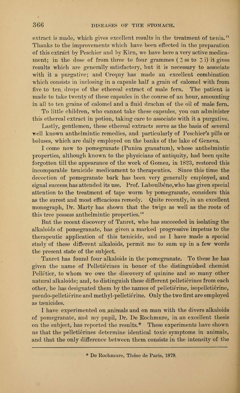 extract is made, which gives excellent results in the treatment of taenia.11 Thanks to the improvements which have been effected in the preparation of this extract by Peschier and by Kirn, we have here a very active medica- ment; in the dose of from three to four grammes ( 3 ss to 3 i) it gives results which are generally satisfactory, but it is necessary to associate with it a purgative; and Crequy has made an excellent combination which consists in inclosing in a capsule half a grain of calomel with from five to ten drops of the ethereal extract of male fern. The patient is made to take twenty of these capsules in the course of an hour, amounting in all to ten grains of calomel and a fluid drachm of the oil of male fern. To little children, who cannot take these capsules, you can administer this ethereal extract in potion, taking care to associate with it a purgative. Lastly, gentlemen, these ethereal extracts serve as the basis of several well known anthelmintic remedies, and particularly of Peschier's pills or boluses, which are daily employed on the banks of the lake of Geneva. I come now to pomegranate (Punica granatum), whose anthelmintic properties, although known to the physicians of antiquity, had been quite forgotten till the appearance of the work of Gomez, in 1823, restored this incomparable tsenicide medicament to therapeutics. Since this time the decoction of pomegranate bark has been very generally employed, and signal success.has attended its use. Prof. Laboulbene,who has given special attention to the treatment of tape worm by pomegranate, considers this as the surest and most efficacious remedy. Quite recently, in an excellent monograph, Dr. Marty has shown that the twigs as well as the roots of this tree possess anthelmintic properties.12 But the recent discovery of Tanret, who has succeeded in isolating the alkaloids of pomegranate, has given a marked progressive impetus to the therapeutic application of this tasnicide, and as I have made a special study of these different alkaloids, permit me to sum up in a few words the present state of the subject. Tanret has found four alkaloids in the pomegranate. To these he has given the name of Pelletierines in honor of the distinguished chemist Pellctier, to whom we owe the discovery of quinine and so many other natural alkaloids; and, to distinguish these different pelletierines from each other, he has designated them by the names of pelletierine, isopelletierine, pseudo-pelletierine and methyl-pelletierine. Only the two first are employed as tsenicides. I have experimented on animals and on man with the divers alkaloids of pomegranate, and my pupil, Dr. De Kochmure, in an excellent thesis on the subject, has reported the results.* These experiments have shown us that the pelletierines determine identical toxic symptoms in animals, and that the only difference between them consists in the intensity of the * De Rochmure, Th6se de Paris, 1879.