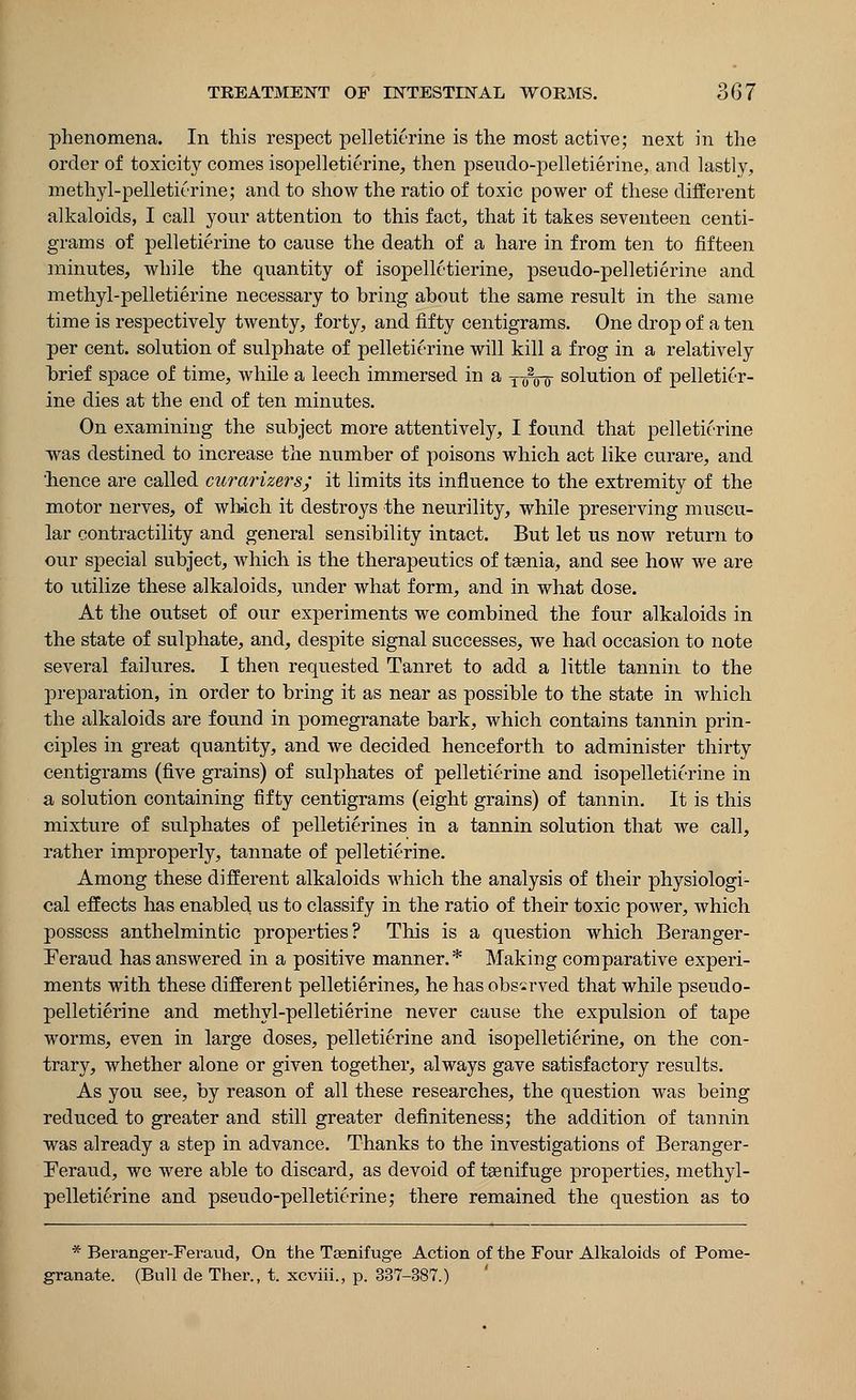 phenomena. In this respect pelletierine is the most active; next in the order of toxicity comes isopelletierine, then pseudo-pelletierine, and lastly, methyl-pelletitrine; and to show the ratio of toxic power of these different alkaloids, I call your attention to this fact, that it takes seventeen centi- grams of pelletierine to cause the death of a hare in from ten to fifteen minutes, while the quantity of isopelletierine, pseudo-pelletierine and methyl-pelletierine necessary to bring about the same result in the same time is respectively twenty, forty, and fifty centigrams. One drop of a ten per cent, solution of sulphate of pelletierine will kill a frog in a relatively brief space of time, while a leech immersed in a 1020 6 solution of pelletier- ine dies at the end of ten minutes. On examining the subject more attentively, I found that pelletierine was destined to increase the number of poisons which act like curare, and hence are called curarizers; it limits its influence to the extremity of the motor nerves, of which it destroys the neurility, while preserving muscu- lar contractility and general sensibility intact. But let us now return to our special subject, which is the therapeutics of taenia, and see how we are to utilize these alkaloids, under what form, and in what dose. At the outset of our experiments we combined the four alkaloids in the state of sulphate, and, despite signal successes, we had occasion to note several failures. I then requested Tanret to add a little tannin to the preparation, in order to bring it as near as possible to the state in which the alkaloids are found in pomegranate bark, which contains tannin prin- ciples in great quantity, and we decided henceforth to administer thirty centigrams (five grains) of sulphates of pelletierine and isopelletierine in a solution containing fifty centigrams (eight grains) of tannin. It is this mixture of sulphates of pelletierines in a tannin solution that we call, rather improperly, tannate of pelletierine. Among these different alkaloids which the analysis of their physiologi- cal effects has enabled us to classify in the ratio of their toxic power, which possess anthelmintic properties? This is a question which Beranger- Feraud has answered in a positive manner.* Making comparative experi- ments with these different pelletierines, he has observed that while pseudo- pelletierine and methyl-pelletierine never cause the expulsion of tape worms, even in large doses, pelletierine and isopelletierine, on the con- trary, whether alone or given together, always gave satisfactory results. As you see, by reason of all these researches, the question was being reduced to greater and still greater definiteness; the addition of tannin was already a step in advance. Thanks to the investigations of Beranger- Feraud, we were able to discard, as devoid of tsenifuge properties, methyl- pelletierine and pseudo-pelletierine,* there remained the question as to * Beranger-Feraud, On the Tsenifug-e Action of the Four Alkaloids of Pome- granate. (Bull de Ther., t. xcviii., p. 337-387.)