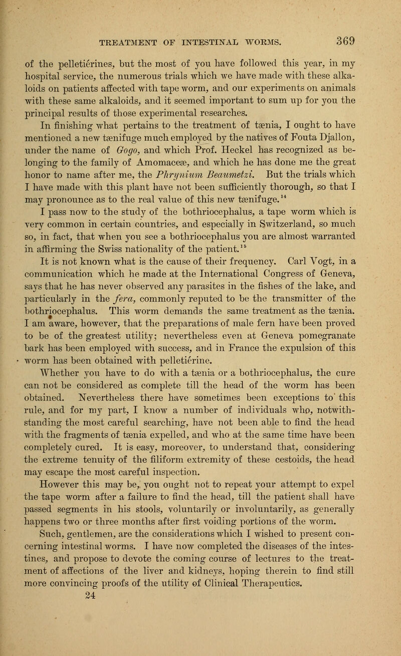 of the pelletierines, but the most of you have followed this year, in my hospital service, the numerous trials which we have made with these alka- loids on patients affected with tape worm, and our experiments on animals with these same alkaloids, and it seemed important to sum up for you the principal results of those experimental researches. In finishing what pertains to the treatment of taenia, I ought to have mentioned a new taenif uge much employed by the natives of Fouta Djallon, under the name of Gogo, and which Prof. Heckel has recognized as be- longing to the family of Amomacege, and which he has done me the great honor to name after me, the Phrynium Beaumetzi. But the trials which I have made with this plant have not been sufficiently thorough, so that I may pronounce as to the real value of this new tsenifuge.14 I pass now to the study of the bothriocephalus, a tape worm which is very common in certain countries, and especially in Switzerland, so much so, in fact, that when you see a bothriocephalus you are almost warranted in affirming the Swiss nationality of the patient. It is not known what is the cause of their frequency. Carl Vogt, in a communication which he made at the International Congress of Geneva, says that he has never observed any parasites in the fishes of the lake, and particularly in the /era, commonly reputed to be the transmitter of the bothriocephalus. This worm demands the same treatment as the taenia. I am aware, however, that the preparations of male fern have been proved to be of the greatest utility; nevertheless even at Geneva pomegranate bark has been employed with success, and in France the expulsion of this worm has been obtained with pelletierine. Whether you have to do with a taenia or a bothriocephalus, the cure can not be considered as complete till the head of the worm has been obtained. Nevertheless there have sometimes been exceptions to' this rule, and for my part, I know a number of individuals who, notwith- standing the most careful searching, have not been able to find the head with the fragments of taenia expelled, and who at the same time have been completely cured. It is easy, moreover, to understand that, considering the extreme tenuity of the filiform extremity of these cestoids, the head may escape the most careful inspection. However this may be, you ought not to repeat your attempt to expel the tape worm after a failure to find the head, till the patient shall have passed segments in his stools, voluntarily or involuntarily, as generally happens two or three months after first voiding portions of the worm. Such, gentlemen, are the considerations which I wished to present con- cerning intestinal worms. I have now completed the diseases of the intes- tines, and propose to devote the coming course of lectures to the treat- ment of affections of the liver and kidneys, hoping therein to find still more convincing proofs of the utility of Clinical Therapeutics. 24