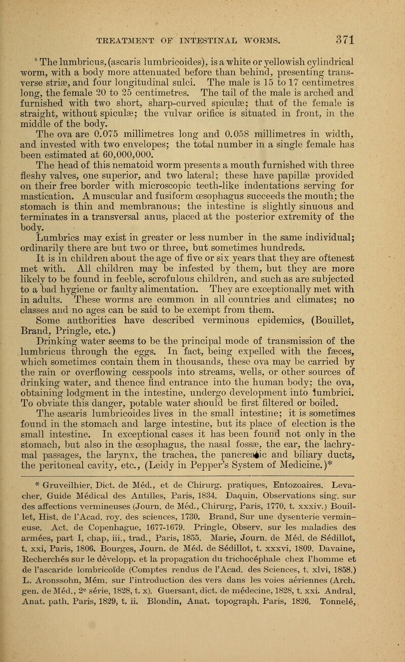 5 The lumbricus, (ascaris lumbricoides), is a white or yellowish cylindrical worm, with a body more attenuated before than behind, presenting trans- verse striae, and four longitudinal sulci. The male is 15 to 17 centimetres long, the female 20 to 25 centimetres. The tail of the male is arched and furnished with two short, sharp-curved spiculae; that of the female is straight, without spiculae; the vulvar orifice is situated in front, in the middle of the body. The ova are 0.075 millimetres long and 0.058 millimetres in width, and invested with two envelopes; the total number in a single female has been estimated at 60,000,000. The head of this nematoid worm presents a mouth furnished with three fleshy valves, one superior, and two lateral; these have papillae provided on their free border with microscopic teeth-like indentations serving for mastication. A muscular and fusiform oesophagus succeeds the mouth; the stomach is thin and membranous; the intestine is slightly sinuous and terminates in a transversal anus, placed at the posterior extremity of the body. Lumbrics may exist in greater or less number in the same individual; ordinarily there are but two or three, but sometimes hundreds. It is in children about the age of five or six years that they are oftenest met with. All children may be infested by them, but they are more likely to be found in feeble, scrofulous children, and such as are subjected to a bad hygiene or faulty alimentation. They are exceptionally met with in adults. These worms are common in all countries and climates; no classes and no ages can be said to be exempt from them. Some authorities have described verminous epidemics, (Bouillet, Brand, Pringle, etc.) Drinking water seems to be the principal mode of transmission of the lumbricus through the eggs. In fact, being expelled with the faeces, which sometimes contain them in thousands, these ova may be carried by the rain or overflowing cesspools into streams, wells, or other sources of drinking water, and thence find entrance into the human body; the ova, obtaining lodgment in the intestine, undergo development into lumbrici. To obviate this danger, potable water should be first filtered or boiled. The ascaris lumbricoides lives in the small intestine; it is sometimes found in the stomach and large intestine, but its place of election is the small intestine. In exceptional cases it has been found not only in the stomach, but also in the oesophagus, the nasal fossae, the ear, the lachry- mal passages, the larynx, the trachea, the pancreatic and biliary ducts, the peritoneal cavity, etc., (Leidy in Pepper's System of Medicine.)* * Gruveilhier, Diet, de MM., et de Chirurg. pratiques, Entozoaires. Leva- cher, Guide Medical des Antilles, Paris, 1834. Daquin, Observations sing-, sur des affections vermineuses (Journ. de Med., Chirurg, Paris, 1770, t. xxxiv.) Bouil- let, Hist, de l'Acad. roy. des sciences, 1730. Brand, Sur une dysenterie vermin- euse. Act. de Copenhague, 1677-1679. Pringle, Observ. sur les maladies des armees, part I, chap, iii., trad., Paris, 1855. Marie, Journ. de Med. de Sedillot, t. xxi, Paris, 1806. Bourges, Journ. de Med. de Sedillot, t. xxxvi, 1809. Davaine, Recherches sur le developp. et la propagation du trichoc^phale chez l'homme et de l'ascaride lombricoide (Comptes rendus de l'Acad. des Sciences, t. xlvi, 1858.) L. Aronssohn, Mem. sur 1'introduction des vers dans les voies aeriennes (Arch, gen. de Med., 2e serie, 1828, t. x). Guersant, diet, de medecine, 1828, t. xxi. Andral, Anat. path. Paris, 1829, t. ii. Blondin, Anat. topograph. Paris, 1826. Tonnel6,