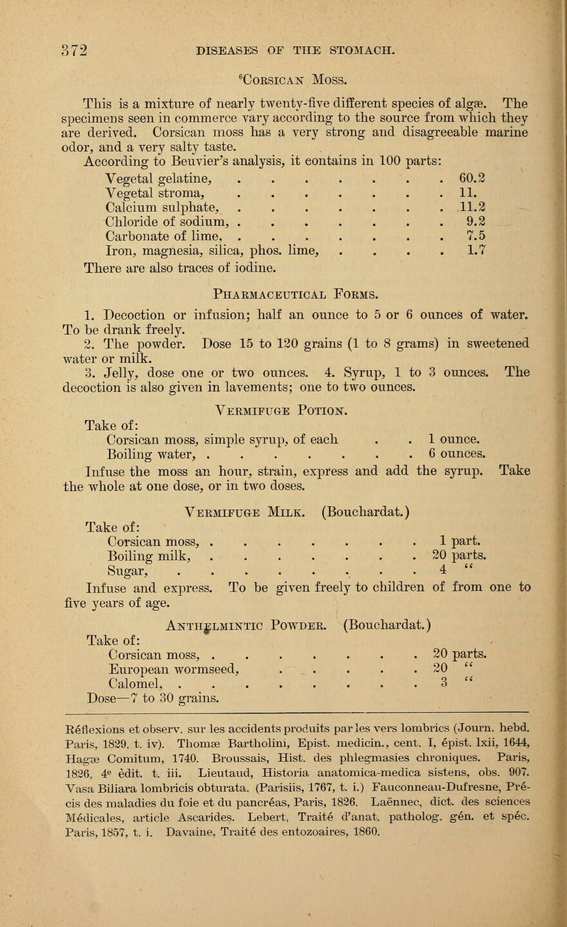 6CoKSicA]sr Moss. This is a mixture of nearly twenty-five different species of algas. The specimens seen in commerce vary according to the source from which they are derived. Corsican moss has a very strong and disagreeable marine odor, and a very salty taste. According to Beuvier's analysis, it contains in 100 parts: Vegetal gelatine, Vegetal stroma, Calcium sulphate, Chloride of sodium, Carbonate of lime, Iron, magnesia, silica, phos. lime, There are also traces of iodine. 60.2 11. .11.2 9.2 7.5 1.7 The Phakmaceutical Forms. 1. Decoction or infusion; half an ounce to 5 or 6 ounces of water. To be drank freely. 2. The powder. Dose 15 to 120 grains (1 to 8 grams) in sweetened water or milk. 3. Jelly, dose one or two ounces. 4. Syrup, 1 to 3 ounces, decoction is also given in lavements; one to two ounces. Vermifuge Potior. Take of: Corsican moss, simple syrup, of each . . 1 ounce. Boiling water, 6 ounces. Infuse the moss an hour, strain, express and add the syrup, the whole at one dose, or in two doses. Take Vermifuge Milk. (Bouchardat.) Take of: Corsican moss, 1 part. Boiling milk, 20 parts. Sugar, .. . 4 Infuse and express. To be given freely to children of from one to five years of age. Anthelmintic Powder. (Bouchardat.) Take of: Corsican moss, 20 parts. European wormseed, ... . . .20 Calomel, 3 Dose—7 to 30 grains. Keflexions et observ. sur les accidentsproduits paries vers lombrics (Journ. hebd. Paris, 1829. t. iv). Thomae Bartholini, Epist. rnedicin., cent. I, epist. lxii, 1644, HagEe Comitum, 1740. Broussais, Hist, des phlegmasies chroniques. Paris, 1826, 4e edit. t. iii. Lieutaud, Historia anatomica-medica sistens, obs. 907. Vasa Biliara lombricis obturata. (Parisiis, 1767, t. i.) Fauconneau-Dufresne, Pre- cis des maladies du foie et du pancreas, Paris, 1826. Laennec, diet, des sciences Medicales, article Ascarides. Lebert, Traite d'anat. patholog. gen. et spec. Paris, 1857, t. i. Davaine, Traite des entozoaires, 1860.