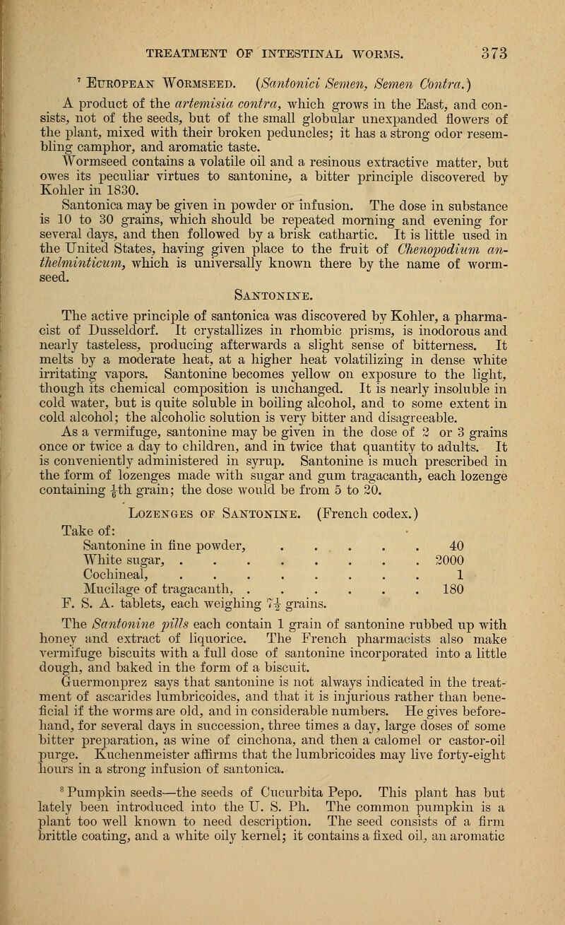 7 European Wormseed. (Santonici Semen, Semen Contra.) A product of the artemisia contra, which grows in the East, and con- sists, not of the seeds, but of the small globular unexpanded flowers of the plant, mixed with their broken peduncles; it has a strong odor resem- bling camphor, and aromatic taste. Wormseed contains a volatile oil and a resinous extractive matter, but owes its peculiar virtues to santonine, a bitter principle discovered by Kohler in 1830. Santonica may be given in powder or infusion. The dose in substance is 10 to 30 grains, which should be repeated morning and evening for several days, and then followed by a brisk cathartic. It is little used in the United States, having given place to the fruit of Chenopodium an- thelminticum, which is universally known there by the name of worm- seed. Santonine. The active principle of santonica was discovered by Kohler, a pharma- cist of Dusseldorf. It crystallizes in rhombic prisms, is inodorous and nearly tasteless, producing afterwards a slight sense of bitterness. It melts by a moderate heat, at a higher heat volatilizing in dense white irritating vapors. Santonine becomes yellow on exposure to the light, though its chemical composition is unchanged. It is nearly insoluble in cold water, but is quite soluble in boiling alcohol, and to some extent in cold alcohol; the alcoholic solution is very bitter and disagreeable. As a vermifuge, santonine may be given in the dose of 2 or 3 grains once or twice a clay to children, and in twice that quantity to adults. It is conveniently administered in syrup. Santonine is much prescribed in the form of lozenges made with sugar and gum tragacanth, each lozenge containing -|-th grain; the dose would be from 5 to 20. Lozenges of Santonine. (French codex.) Take of: Santonine in fine powder, .... 40 White sugar, .... .... 2000 Cochineal, .... .... 1 Mucilage of tragacanth, . . 180 F. S. A. tablets, each weighing 7-J grains. The Santonine pills each contain 1 grain of santonine rubbed up with honey and extract of liquorice. The French pharmacists also make vermifuge biscuits with a full dose of santonine incorporated into a little dough, and baked in the form of a biscuit. Guermonprez says that santonine is not always indicated in the treat- ment of ascarides lumbricoides, and that it is injurious rather than bene- ficial if the worms are old, and in considerable numbers. He gives before- hand, for several days in succession, three times a day, large doses of some bitter preparation, as wine of cinchona, and then a calomel or castor-oil purge. Kuchenmeister affirms that the lumbricoides may live forty-eight hours in a strong infusion of santonica. 8 Pumpkin seeds—the seeds of Cucurbita Pepo. This plant has but lately been introduced into the IT. S. Ph. The common pumpkin is a plant too well known to need description. The seed consists of a firm brittle coating, and a white oily kernel; it contains a fixed oil, an aromatic