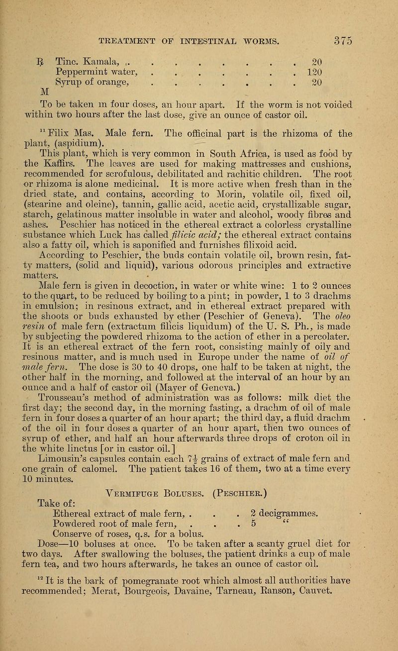 ^ Tine. Kamala, 20 Peppermint water, . . . . . . .120 Syrup of orange, ....... 20 M To be taken m four closes, an hour apart. If the worm is not voided within two hours after the last dose, give an ounce of castor oil. Filix Mas. Male fern. The officinal part is the rhizoma of the plant, (aspidium). This plant, which is very common in South Africa, is used as food by the Kaffirs. The leaves are used for making mattresses and cushions, recommended for scrofulous, debilitated and rachitic children. The root or rhizoma is alone medicinal. It is more active when fresh than in the dried state, and contains, according to Morin, volatile oil, fixed oil, (stearine and oleine), tannin, gallic acid, acetic acid, crystallizable sugar, starch, gelatinous matter insoluble in water and alcohol, woody fibres and ashes. Peschier has noticed in the ethereal extract a colorless crystalline substance which Luck has called filicic acid; the ethereal extract contains also a fatty oil, which is saponified and furnishes filixoid acid. According to Peschier, the buds contain volatile oil, brown resin, fat- ty matters, (solid and liquid), various odorous principles and extractive matters. Male fern is given in decoction, in water or white wine: 1 to 2 ounces to the quart, to be reduced by boiling to a pint; in powder, 1 to 3 drachms in emulsion; in resinous extract, and in ethereal extract prepared with the shoots or buds exhausted by ether (Peschier of Geneva). The oleo resin of male fern (extractum filicis liquidum) of the U. S. Ph., is made by subjecting the powdered rhizoma to the action of ether in a percolater. It is an ethereal extract of the fern root, consisting mainly of oily and resinous matter, and is much used in Europe under the name of oil of male fern. The dose is 30 to 40 drops, one half to be taken at night, the other half in the morning, and followed at the interval of an hour by an ounce and a half of castor oil (Mayer of Geneva.) Trousseau's method of administration was as follows: milk diet the first day; the second day, in the morning fasting, a drachm of oil of male fern in four doses a quarter of an hour apart; the third day, a fluid drachm of the oil in four doses a quarter of an hour apart, then two ounces of syrup of ether, and half an hour afterwards three drops of croton oil in the white linctus [or in castor oil. ] Limousin's capsules contain each 7^- grains of extract of male fern and one grain of calomel. The patient takes 16 of them, two at a time every 10 minutes. Vekmifuge Boluses. (Peschiek.) Take of: Ethereal extract of male fern, . . .2 decigrammes. Powdered root of male fern, ... 5 Conserve of roses, q.s. for a bolus. Dose—10 boluses at once. To be taken after a scanty gruel diet for two days. After swallowing the boluses, the patient drinks a cup of male fern tea, and two hours afterwards, he takes an ounce of castor oil. 12 It is the bark of pomegranate root which almost all authorities have recommended; Merat, Bourgeois, Davaine, Tarneau, Kanson, Cauvet.