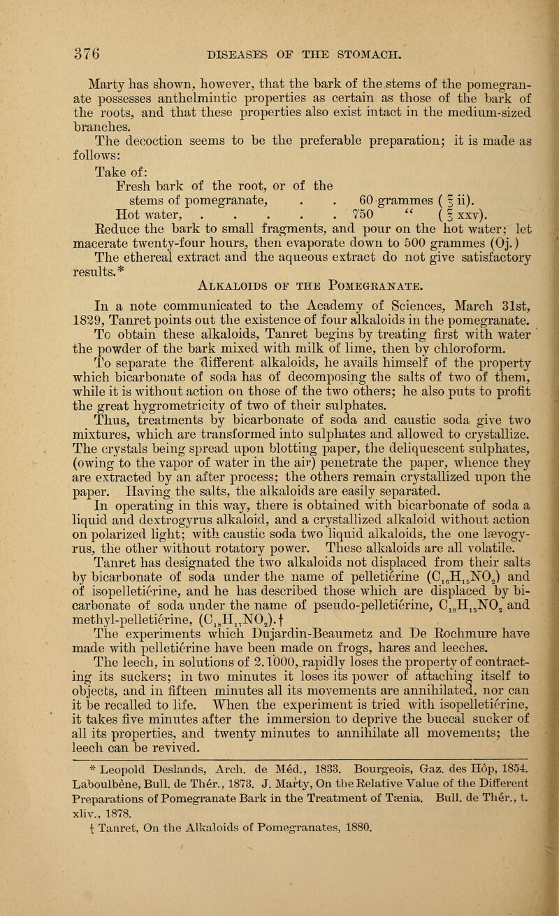 Marty has shown, however, that the bark of the stems of the pomegran- ate possesses anthelmintic properties as certain as those of the hark of the roots, and that these properties also exist intact in the medium-sized branches. The decoction seems to be the preferable preparation; it is made as follows: Take of: Fresh bark of the root, or of the stems of pomegranate, . . 60 grammes (§ ii). Hot water, 750  (| xxv). Eeduce the bark to small fragments, and pour on the hot water; let macerate twenty-four hours, then evaporate down to 500 grammes (Oj.) The ethereal extract and the aqueous extract do not give satisfactory results.* Alkaloids of the Pomegkanate. In a note communicated to the Academy of Sciences, March 31st, 1829, Tanret points out the existence of four alkaloids in the pomegranate. To obtain these alkaloids, Tanret begins by treating first with water the powder of the bark mixed with milk of lime, then by chloroform. To separate the different alkaloids, he avails himself of the property which bicarbonate of soda has of decomposing the salts of two of them, while it is without action on those of the two others; he also puts to profit the great hygrometricity of two of their sulphates. Thus, treatments by bicarbonate of soda and caustic soda give two mixtures, which are transformed into sulphates and allowed to crystallize. The crystals being spread upon blotting paper, the deliquescent sulphates, (owing to the vapor of water in the air) penetrate the paper, whence they are extracted by an after process; the others remain crystallized upon the paper. Having the salts, the alkaloids are easily separated. In operating in this way, there is obtained with bicarbonate of soda a liquid and dextrogyrus alkaloid, and a crystallized alkaloid without action on polarized light; with caustic soda two liquid alkaloids, the one lasvogy- rus, the other without rotatory power. These alkaloids are all volatile. Tanret has designated the two alkaloids not displaced from their salts by bicarbonate of soda under the name of pelletierine (C16H15M)2) and of isopelletierine, and he has described those which are displaced by bi- carbonate of soda under the name of pseudo-pelletierine, C18H15N02 and methyl-pelletierine, (C18H]7lSr02). f The experiments which Dujardin-Beaumetz and De Kochmure have made with pelletierine have been made on frogs, hares and leeches. The leech, in solutions of 2.1000, rapidly loses the property of contract- ing its suckers; in two minutes it loses its power of attaching itself to objects, and in fifteen minutes all its movements are annihilated, nor can it be recalled to life. When the experiment is tried with isopelletierine, it takes five minutes after the immersion to deprive the buccal sucker of all its properties, and twenty minutes to annihilate all movements; the leech can be revived. * Leopold Deslancls, Arch, de Med., 1833. Bourgeois, Gaz. des Hop, 1854. Laboulbene, Bull, de Ther., 1873. J. Marty, On the Relative Value of the Different Preparations of Pomegranate Bark in the Treatment of Tasnia. Bull, de Ther., t. xliv., 1878. \ Tanret, On the Alkaloids of Pomegranates, 1880.