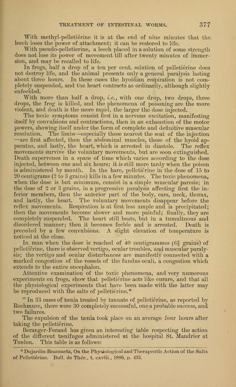 With methyl-pelletierine it is at the end of nine minutes that the leech loses the power of attachment; it can be restored to life. With pseudo-pelletierine, a leech placed in a solution of some strength does not lose its power of movement till after twenty minutes of immer- sion, and may be recalled to life. In frogs, half a drop of a ten per cent, solution of pelletierine does not destroy life, and the animal presents only a general paralysis lasting about three hours. In these cases the hyoidian respiration is not com- pletely suspended, and the heart contracts as ordinarily, although slightly enfeebled. With more than half a drop, i.e., with one drop, two drops, three drops, the frog is killed, and the phenomena of poisoning are the more violent, and death is the more rapid, the larger the dose injected. The toxic symptoms consist first in a nervous excitation, manifesting itself by convulsions and contractions, then in an exhaustion of the motor powers, showing itself under the form of complete and definitive muscular resolution. The limbs—especially those nearest the seat of the injection —are first affected, then the abdominal muscles, those of the hyoid ap- paratus, and lastly, the heart, which is arrested in diastole. The reflex movements survive the voluntary movements, but are soon extinguished. Death supervenes in a space of time which varies according to the dose injected, between one and six hours; it is still more tardy when the poison is administered by mouth. In the hare, pelletierine in the dose of 15 to 20 centigrams (2 to 3 grains) kills in a few minutes. The toxic phenomena, when the dose is but minimum, consist in a simple muscular paresis; in the dose of 2 or 3 grains, in a progressive paralysis affecting first the in- ferior members, then the anterior part of the body, ears, neck, thorax, and lastly, the heart. The voluntary movements disappear before the reflex movements. Eespiration is at first less ample and is precipitated; then the movements become slower and more painful; finally, they are completely suspended. The heart still beats, but in a tumultuous and disordered manner; then it becomes feeble and is arrested. Death is preceded by a few convulsions. A slight elevation of temperature is noticed at the close. In man when the dose is reached of 40 centigrammes (6f grains) of pelletierine, there is observed vertigo, ocular troubles, and muscular paraly- sis; the vertigo and ocular disturbances are manifestly connected with a marked congestion of the vessels of the fundus oculi, a congestion which extends to the entire enceplialon. Attentive examination of the toxic phenomena, and very numerous experiments on frogs, show that pelletierine acts like curare, and that all the physiological experiments that have been made with the latter may be reproduced with the salts of pelletierine.* 13 In 33 cases of tsenia treated by tannate of pelletierine, as reported by Eochmure, there were 30 completely successful, one a probable success, and. two failures. The expulsion of the taenia took place on an average four hours after taking the pelletierine. Beranger-Feraud has given an interesting table respecting the action of the different tsenifuges administered at the hospital St. Mandrier at Toulon. This table is as follows: * Dujardin-Beaumetz, On the Physiological and Therapeutic Action of the Salts of Pelletierine. Bull, de Ther., t. cxviii., 1880,.p. 433.