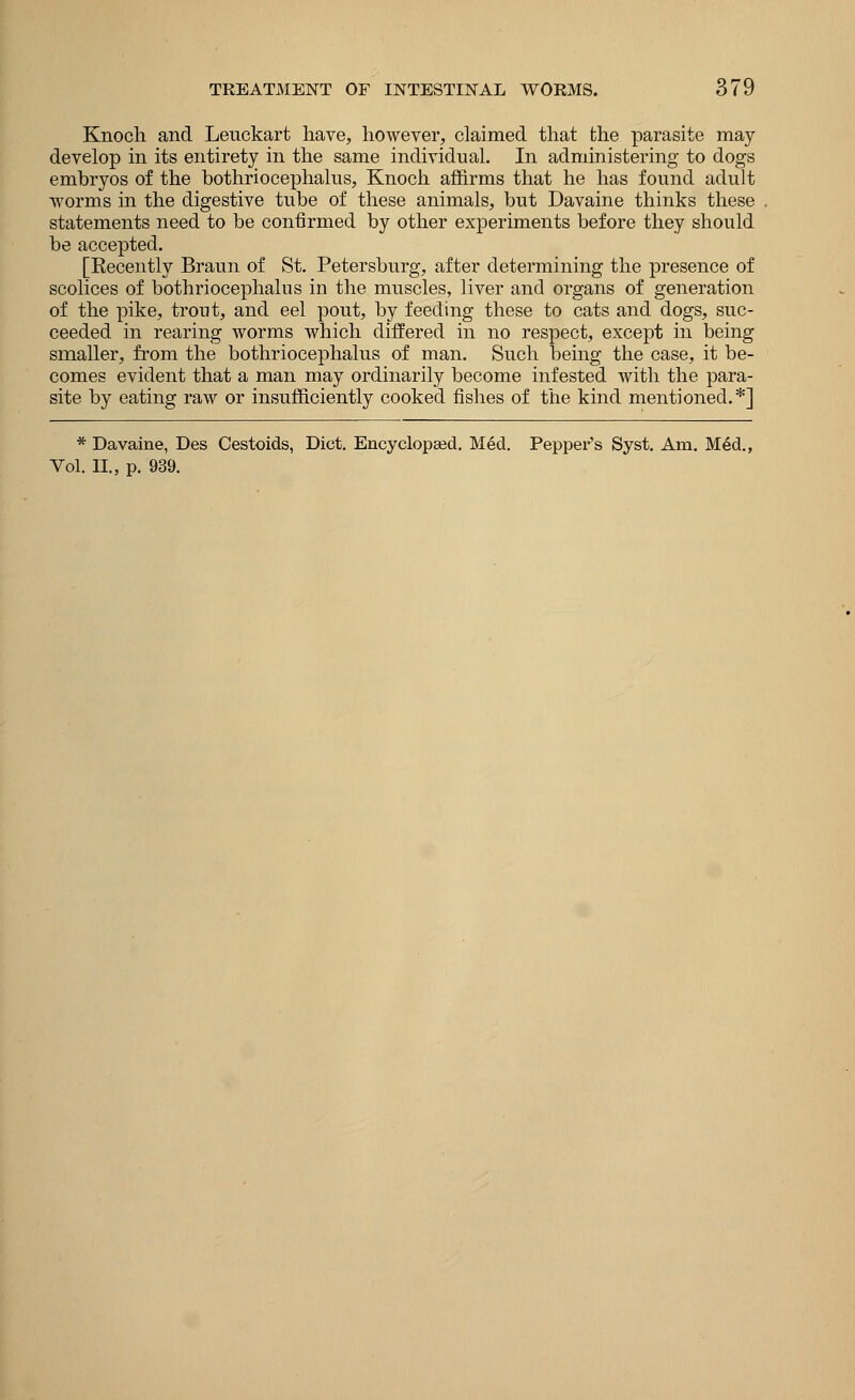 Knoch and Leuckart have, however, claimed that the parasite may develop in its entirety in the same individual. In administering to dogs embryos of the bothriocephalus, Knoch affirms that he has found adult worms in the digestive tube of these animals, but Davaine thinks these statements need to be confirmed by other experiments before they should be accepted. [Eecently Braun of St. Petersburg, after determining the presence of scolices of bothriocephalus in the muscles, liver and organs of generation of the pike, trout, and eel pout, by feeding these to cats and dogs, suc- ceeded in rearing worms which differed in no respect, except in being smaller, from the bothriocephalus of man. Such being the case, it be- comes evident that a man may ordinarily become infested with the para- site by eating raw or insufficiently cooked fishes of the kind mentioned.*] * Davaine, Des Cestoids, Diet. Encyclopaed. Med. Pepper's Syst. Am. Med.,