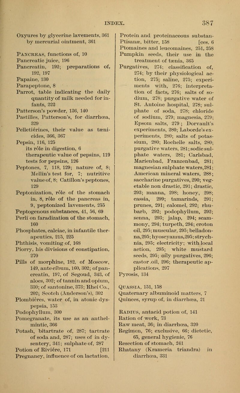Oxyures by glycerine lavements, 361 by mercurial ointment, 361 Pancreas, functions of, 10 Pancreatic juice, 196 Pancreatin, 192; preparations of, 192, 197 Papaine, 130 Parapeptone, 8 Parrot, table indicating the daily quantity of milk needed for in- fants, 222 Patterson's powder, 136, 140 Pastilles, Patterson's, for diarrhoea, 329 Pelletierines, their value as taeni- cides, 366, 367 Pepsin, 116, 125 its role in digestion, 6 therapeutic value of pepsins, 119 tests for pepsins, 126 Peptones, 7, 118, 129; nature of, 8; Mellin's test for, 7; nutritive value of, 8; Catillon's peptones, 129 Peptonization, role of the stomach in, 8, role of the pancreas in, 9, peptonized lavements, 255 Peptogenous substances, 41, 56, 69 Perli on faradization of the stomach, 160 Phosphates, calciac, in infantile ther- apeutics, 215, 225 Phthisis, vomiting of, 168 Piorry, his divisions of constipation, 270 Pills of morphine, 182, of Moscow, 149, antecibum, 160, 302; of pan- creatin, 197, of Segoud, 343, of aloes, 302; of tannin and opium, 330; of santonine, 373; Rhei Co., 202; Scotch (Anderson's), 302 Plombieres, water of, in atonic dys- pepsia, 153 Podophyllum, 300 Pomegranate, its use as an anthel- mintic, 366 Potash, bitartrate of, 287; tartrate of soda and, 287; uses of in dy- sentery, 341; sulphate of, 287 Potion of Riviere, 171 [211 Pregnancy, influence of on lactation, Protein and proteinaceous substan- Ptisanae, bitter, 158 [ces, 6 Ptomaines and leucomaines, 251, 258 Pumpkin seeds, their use in the treatment of taenia, 365 Purgatives, 274; classification of, 274; by their physiological ac- tion, 275; saline, 275; experi- ments with, 276; interpreta- tion of facts, 276; salts of so- dium, 278; purgative water of St. Antoine hospital, 278; sul- phate of soda, 278; chloride of sodium, 279; magnesia, 279; Epsom salts, 279 ; Dorvault's experiments, 280; Laborde's ex- periments, 280; salts of potas- sium, 280; Rochelle salts, 280; purgative waters, 281; sodic sul- phate waters, 281; Carlsbad, Marienbad, Franzenbad, 281 magnesian sulphate waters, 281 American mineral waters, 288 saccharine purgatives, 290; veg- etable non drastic, 291; drastic, 293; manna, 298; honey, 298; cassia, 299; tamarinds, 291; prunes, 291; calomel, 292; rhu- barb, 292; podophyllum, 292; senna, 293; jalap, 294; scam- mony, 294; turpeth, 294; croton oil, 295; muscular, 295; belladon- na, 295; hyoscyamus,295; strych- nia, 295; electricity; with local action, 295; white mustard seeds, 295; oily purgatives, 296; castor oil, 296; therapeutic ap- plications, 297 Pyrosis, 134 Quassia, 151,158 Quaternary albuminoid matters, 7 Quinces, syrup of, in diarrhoea, 21 Radius, antacid potion of, 141 Ration of work, 73 Raw meat, 36; in diarrhoea, 320 Regimen, 76; exclusive, 66; dietetic, 65, general hygienic, 76 Resection of stomach, 241 Rhatany (Krameria triandra) in diarrhoea, 331
