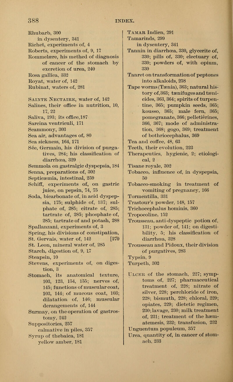 Rhubarb, 300 in dysentery, 341 Riehet, experiments of, 4 Roberts, experiments of, 9, 17 Rommeleere, his methed of diagnosis of cancer of the stomach by excretion of urea, 240 Rosa gallica, 332 Royat, water of, 142 Rubinat, waters of, 281 Sainte Nectaire, water of, 142 Salines, their office in nutrition, 10, 17,22 Saliva, 193; its office, 187 Sarcina ventriculi, 171 Scammony, 303 Sea air, advantages of, 80 Sea sickness, 164,171 See, Grermain, his division of purga- tives, 284; his classification of diarrhoea, 329 Semmola on gastralgic dyspepsia, 184 Senna, preparations of, 302 Septicaemia, intestinal, 259 Schiff, experiments of, on gastric juice, on pepsin, 74, 75 Soda, bicarbonate of, in acid dyspep- sia, 175; sulphide of, 137; sul- phate of, 285; citrate of, 285; tartrate of, 285; phosphate of, 285; tartrate of and potash, 288 Spallanzani, experiments of, 3 Spring, his divisions of constipation, St. Gervais, water of, 142 [270 St. Leon, mineral water of, 285 Starch, digestion of, 9, 17 Steapsin, 10 Stevens, experiments of, on diges- tion, 3 •Stomach, its anatomical texture, 103, 123, 154, 155; nerves of, 145; functions of muscular coat, 103, 144; of mucous coat, 103; dilatation of, 146; muscular derangements of, 144 Surmay, on the operation of gastros- tomy, 242 Suppositories, 257 calmative in piles, 357 Syrup of thebaica, 181 yellow amber, 181 Tamar Indien, 291 Tamarinds, 299 in dysentery, 341 Tannin in diarrhoea, 330, glycerite of, 330; pills of, 330; electuary of, 330; powders of, with opium, 330 Tanret on transformation of peptones into alkaloids, 258 Tape worms (Taenia), 363; natural his- tory of, 363; teenifuges and taeni- cides, 363, 364; spirits of turpen- tine, 365; pumpkin seeds, 365; kousso, 365; male fern, 365; pomegranate, 366; pelletierines, 366, 367; mode of administra- tion, 368; gogo, 369; treatment of bothriocephalus, 369 Tea and coffee, 48, 63 Teeth, their evolution, 223 Therapeutics, hygienic, 2; etiologi- cal, 2 Tisane royale, 302 Tobacco, influence of, in dyspepsia, 50 Tobacco-smoking in treatment of vomiting of pregnancy, 166 Tormentilla, 331 Trastour's powder, 148, 157 Trichocephalus hominis, 360 Tropoeoline, 152 Trousseau, anti-dyspeptic potion of, 131; powder of, 141; on digesti- bility, 5; his classification of diarrhoea, 328 Trousseau and Pidoux, their division of purgatives, 283 Typsin, 9 Turpeth, 302 Ulcbr of the stomach, 227; symp- toms of, 227; pharmaceutical treatment of, 228; nitrate of silver, 228; perchloride of iron, 228; bismuth, 228; chloral, 229; opiates, 229; dietetic regimen, 230; lavage, 230; milk treatment of, 231; treatment of the haem- atemesis, 232; transfusion, 232 Unguentum populeum, 357 Urea, quantity of, in cancer of stom- ach, 233