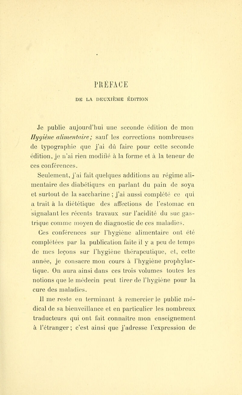 DE LA DEUXIÈME ÉDITION Je publie aujourd'hui une seconde édition de mon Hygiène alimentaire ; sauf les corrections nombreuses de typographie que j'ai dû faire pour cette seconde édition, je n'ai rien modifié à la forme et à la teneur de ces conférences. Seulement, j'ai fait quelques additions au régime ali- mentaire des diabétiques en parlant du pain de soya et surtout de la saccharine ; j'ai aussi complété ce qui a trait à la diététique des affections de l'estomac en signalant les récents travaux sur l'acidité du suc gas- trique comme moyen de diagnostic de ces maladies. Ces conférences sur l'hygiène alimentaire ont été complétées par la publication faite il y a peu de temps de mes leçons sur l'hygiène thérapeutique, et, cette année, je consacre mon cours à l'hygiène prophylac- tique. On aura ainsi dans ces trois volumes toutes les notions que le médecin peut tirer de l'hygiène pour la cure des maladies. Il me reste en terminant à remercier le public mé- dical de sa bienveillance et en particulier les nombreux traducteurs qui ont fait connaître mon enseignement à l'étranger; c'est ainsi que j'adresse l'expression de