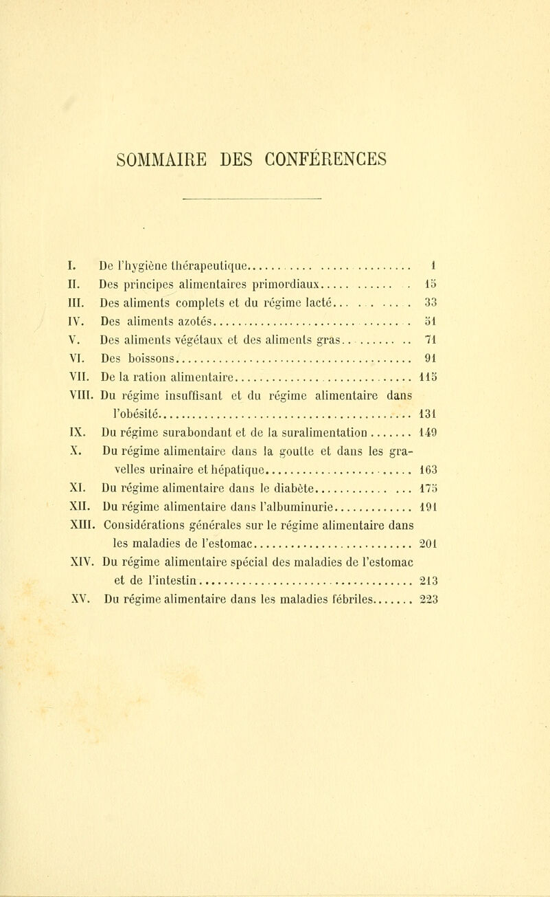 SOMMAIRE DES CONFÉRENCES I. De l'hygiène thérapeutique 1 II. Des principes alimentaires primordiaux 15 III. Des aliments complets et du régime lacté .... 33 IV. Des aliments azotés . 51 V. Des aliments végétaux et des aliments gras.. 71 VI. Des boissons 91 VII. De la ration alimentaire 115 VIII. Du régime insuffisant et du régime alimentaire dans l'obésité 131 IX. Du régime surabondant et de la suralimentation 149 X. Du régime alimentaire dans la goutte et dans les gra- velles urinaire et hépatique 163 XI. Du régime alimentaire dans le diabète 175 XII. Du régime alimentaire dans l'albuminurie 191 XIII. Considérations générales sur le régime alimentaire dans les maladies de l'estomac 201 XIV. Du régime alimentaire spécial des maladies de l'estomac et de l'intestin 213 XV. Du régime alimentaire dans les maladies fébriles 223