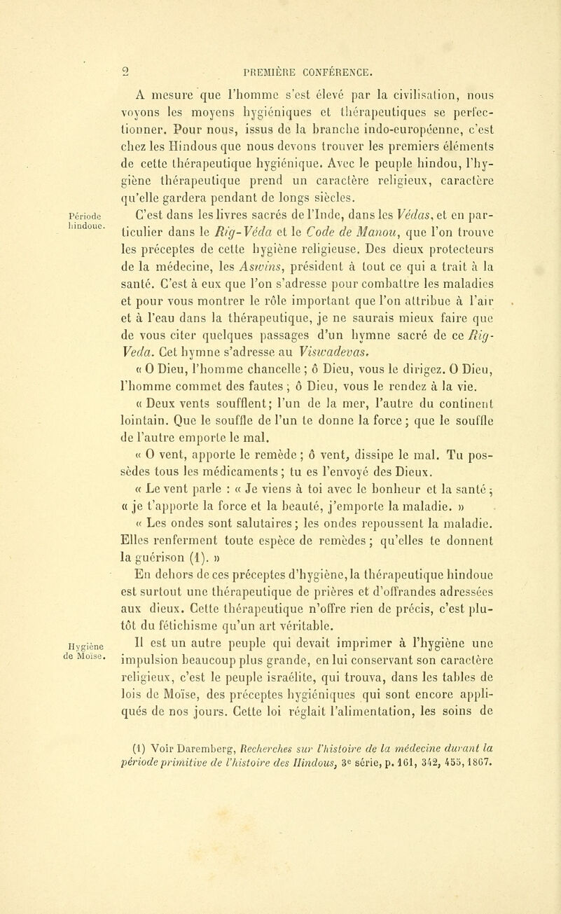 Période hindoue. Hygiène de Moïse. A mesure que l'homme s'est élevé par la civilisation, nous voyons les moyens hygiéniques et thérapeutiques se perfec- tionner. Pour nous, issus de la branche indo-européenne, c'est chez les Hindous que nous devons trouver les premiers éléments de cette thérapeutique hygiénique. Avec le peuple hindou, l'hy- giène thérapeutique prend un caractère religieux, caractère qu'elle gardera pendant de longs siècles. C'est dans les livres sacrés de l'Inde, dans les Védas,et en par- ticulier dans le Rig-Véda et le Code de Manou, que l'on trouve les préceptes de cette hygiène religieuse. Des dieux protecteurs de la médecine, les Aswins, président à tout ce qui a trait à la santé. C'est à eux que l'on s'adresse pour combattre les maladies et pour vous montrer le rôle important que l'on attribue à l'air et à l'eau dans la thérapeutique, je ne saurais mieux faire que de vous citer quelques passages d'un hymne sacré de ce Rig- Veda. Cet hymne s'adresse au Visicadevas. <( 0 Dieu, l'homme chancelle ; ô Dieu, vous le dirigez. 0 Dieu, l'homme commet des fautes ; ô Dieu, vous le rendez à la vie. « Deux vents soufflent; l'un de la mer, l'autre du continent lointain. Que le souffle de l'un te donne la force; que le souffle de l'autre emporte le mal. « O vent, apporte le remède ; ô vent, dissipe le mal. Tu pos- sèdes tous les médicaments; tu es l'envoyé des Dieux. « Le vent parle : « Je viens à toi avec le bonheur et la santé ; « je t'apporte la force et la beauté, j'emporte la maladie. » « Les ondes sont salutaires ; les ondes repoussent la maladie. Elles renferment toute espèce de remèdes; qu'elles te donnent la guérison (1). » En dehors de ces préceptes d'hygiène, la thérapeutique hindoue est surtout une thérapeutique de prières et d'offrandes adressées aux dieux. Cette thérapeutique n'offre rien de précis, c'est plu- tôt du fétichisme qu'un art véritable. Il est un autre peuple qui devait imprimer à l'hygiène une impulsion beaucoup plus grande, en lui conservant son caractère religieux, c'est le peuple israélite, qui trouva, dans les tables de lois de Moïse, des préceptes hygiéniques qui sont encore appli- qués de nos jours. Cette loi réglait l'alimentation, les soins de (1) Voir Daremberg, Recherches sur l'histoire de la médecine durant la période primitive de l'histoire des Hindous, 3e série, p. 161, 342, 455,1867.