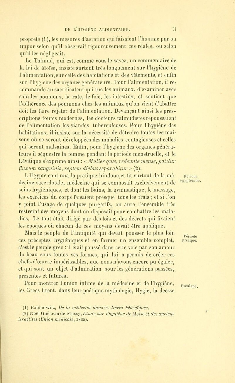 propreté (1), les mesures d'aération qui faisaient l'homme pur ou impur selon qu'il observait rigoureusement ces règles, ou selon qu'il les négligeait. Le Talmudj qui est, comme vous le savez, un commentaire de la loi de Moïse, insiste surtout très longuement sur l'hygiène de l'alimentation, sur celle des habitations et des vêtements, et enfin sur l'hygiène des organes générateurs. Pour l'alimentation, il re- commande au sacrificateur qui tue les animaux, d'examiner avec soin les poumons, la rate, le foie, les intestins, et soutient que l'adhérence des poumons chez les animaux qu'on vient d'abattre doit les faire rejeter de l'alimentation. Devançant ainsi les pres- criptions toutes modernes, les docteurs talmudistes repoussaient de l'alimentation les viandes tuberculeuses. Pour l'hygiène des habitations, il insiste sur la nécessité de détruire toutes les mai- sons où se seront développées des maladies contagieuses et celles qui seront malsaines. Enfin, pour l'hygiène des organes généra- teurs il séquestre la femme pendant la période menstruelle, et le Lévitique s'exprime ainsi : « Millier quse, redeunte mense,patitur fluxum sanguinis, septem diebus separabitur » (2). L'Egypte continua la pratique hindoue,et fit surtout de la mé- decine sacerdotale, médecine qui se composait exclusivement de soins hygiéniques, et dont les bains, la gymnastique, le massage, les exercices du corps faisaient presque tous les frais ; et si l'on y joint l'usage de quelques purgatifs, on aura l'ensemble très restreint des moyens dont on disposait pour combattre les mala- dies. Le tout était dirigé par des lois et des décrets qui fixaient les époques où chacun de ces moyens devait être appliqué. Mais le peuple de l'antiquité qui devait pousser le plus loin ces préceptes hygiéniques et en former un ensemble complet, c'est le peuple grec : il était poussé dans cette voie par son amour du beau sous toutes ses formes, qui lui a permis de créer ces chefs-d'œuvre impérissables, que nous n'avons encore pu égaler, et qui sont un objet d'admiration pour les générations passées, présentes et futures. Pour montrer l'union intime de la médecine et de l'hygiène, les Grecs firent, dans leur poétique mythologie, Hygie, la déesse Période égyptienne. Période grecque. Esculape, (1) Rabinowilz, De la médecine dans les livres hébraïques. (2) Noël Guéncau de Mussy, Etude sur l'hygiène de Moïse et des anciens Israélites {Union médicale, 1885).