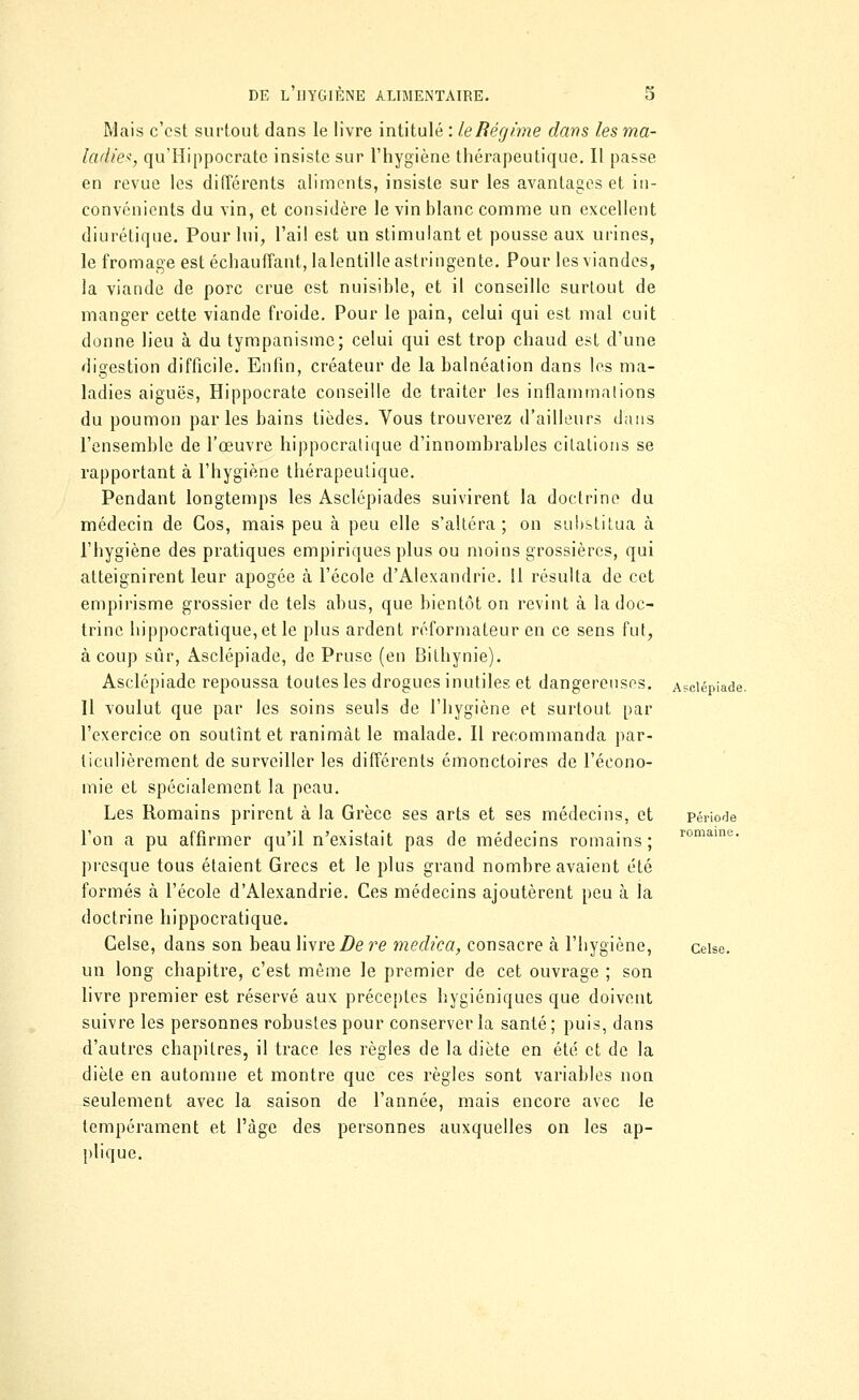 Mais c'est surtout dans le livre intitulé : le Régime dans les ma- ladie*, qu'Hippocrate insiste sur l'hygiène thérapeutique. Il passe en revue les différents aliments, insiste sur les avantages et in- convénients du vin, et considère le vin blanc comme un excellent diurétique. Pour lui, l'ai! est un stimulant et pousse aux urines, le fromage est échauffant, lalentille astringente. Pour les viandes, la viande de porc crue est nuisible, et il conseille surtout de manger cette viande froide. Pour le pain, celui qui est mal cuit donne lieu à du tympanisme; celui qui est trop chaud est d'une digestion difficile. Enfin, créateur de la balnéation dans les ma- ladies aiguës, Hippocrate conseille de traiter les inflammations du poumon parles bains tièdes. Vous trouverez d'ailleurs dans l'ensemble de l'œuvre hippocratique d'innombrables citations se rapportant à l'hygiène thérapeutique. Pendant longtemps les Asclépiades suivirent la doctrine du médecin de Cos, mais peu à peu elle s'altéra; on substitua à l'hygiène des pratiques empiriques plus ou moins grossières, qui atteignirent leur apogée à l'école d'Alexandrie. Il résulta de cet empirisme grossier de tels abus, que bientôt on revint à la doc- trine hippocratique, et le plus ardent réformateur en ce sens fut, à coup sûr, Asclépiade, de Pruso (en Bitliynie). Asclépiade repoussa toutes les drogues inutiles et dangereuses. Asclépiade. Il voulut que par les soins seuls de l'hygiène et surtout par l'exercice on soutînt et ranimât le malade. Il recommanda par- ticulièrement de surveiller les différents émonctoires de l'écono- mie et spécialement la peau. Les Romains prirent à la Grèce ses arts et ses médecins, et période l'on a pu affirmer qu'il n'existait pas de médecins romains ; romami;- presque tous étaient Grecs et le plus grand nombre avaient été formés à l'école d'Alexandrie. Ces médecins ajoutèrent peu à la doctrine hippocratique. Celse, dans son beau livre De re medica, consacre à l'hygiène, ceise. un long chapitre, c'est môme le premier de cet ouvrage ; son livre premier est réservé aux préceptes hygiéniques que doivent suivre les personnes robustes pour conserver la santé; puis, dans d'autres chapitres, il trace les règles de la diète en été et de la diète en automne et montre que ces règles sont variables non seulement avec la saison de l'année, mais encore avec le tempérament et l'âge des personnes auxquelles on les ap- plique.