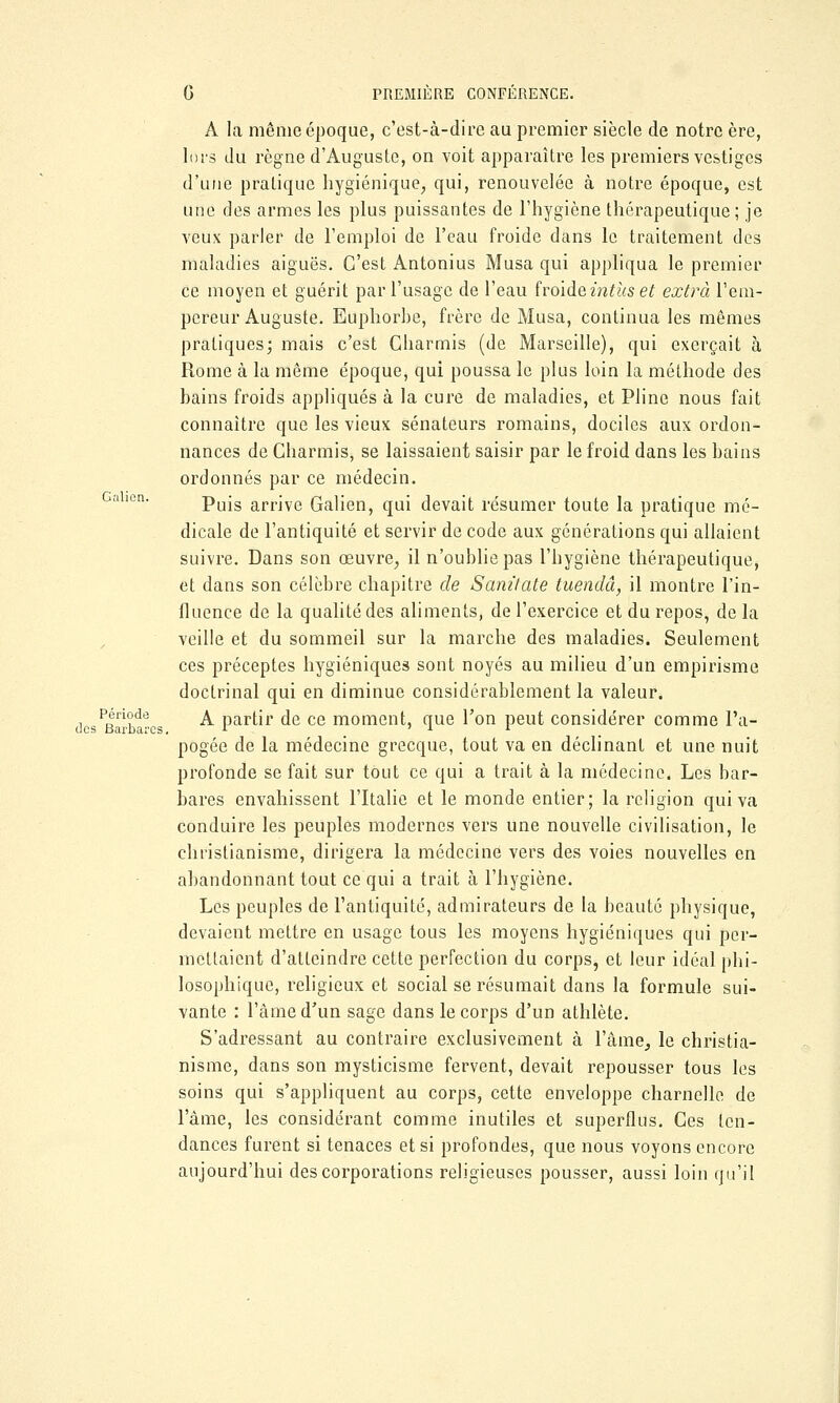 Galicn. A la même époque, c'est-à-dire au premier siècle de notre ère, lors du règne d'Auguste, on voit apparaître les premiers vestiges d'une pratique hygiénique, qui, renouvelée à notre époque, est une des armes les plus puissantes de l'hygiène thérapeutique; je veux parler de l'emploi de l'eau froide dans le traitement des maladies aiguës. C'est Antonius Musa qui appliqua le premier ce moyen et guérit par l'usage de l'eau froideintïtset extra l'em- pereur Auguste. Euphorbe, frère de Musa, continua les mêmes pratiques; mais c'est Gharmis (de Marseille), qui exerçait à Rome à la même époque, qui poussa le plus loin la méthode des bains froids appliqués à la cure de maladies, et Pline nous fait connaître que les vieux sénateurs romains, dociles aux ordon- nances de Gharmis, se laissaient saisir par le froid dans les bains ordonnés par ce médecin. Puis arrive Galien, qui devait résumer toute la pratique mé- dicale de l'antiquité et servir de code aux générations qui allaient suivre. Dans son œuvre, il n'oublie pas l'hygiène thérapeutique, et dans son célèbre chapitre de Sanitate tuendâ, il montre l'in- fluence de la qualité des aliments, de l'exercice et du repos, de la veille et du sommeil sur la marche des maladies. Seulement ces préceptes hygiéniques sont noyés au milieu d'un empirisme doctrinal qui en diminue considérablement la valeur. desPBaL'ba s ^ partir de ce moment, que l'on peut considérer comme l'a- pogée de la médecine grecque, tout va en déclinant et une nuit profonde se fait sur tout ce qui a trait à la médecine. Les bar- bares envahissent l'Italie et le monde entier; la religion qui va conduire les peuples modernes vers une nouvelle civilisation, le christianisme, dirigera la médecine vers des voies nouvelles en abandonnant tout ce qui a trait à l'hygiène. Les peuples de l'antiquité, admirateurs de la beauté physique, devaient mettre en usage tous les moyens hygiéniques qui per- mettaient d'atteindre cette perfection du corps, et leur idéal phi- losophique, religieux et social se résumait dans la formule sui- vante : l'âme d'un sage dans le corps d'un athlète. S'adressant au contraire exclusivement à l'âme, le christia- nisme, dans son mysticisme fervent, devait repousser tous les soins qui s'appliquent au corps, cette enveloppe charnelle de lame, les considérant comme inutiles et superflus. Ces ten- dances furent si tenaces et si profondes, que nous voyons encore aujourd'hui des corporations religieuses pousser, aussi loin qu'il