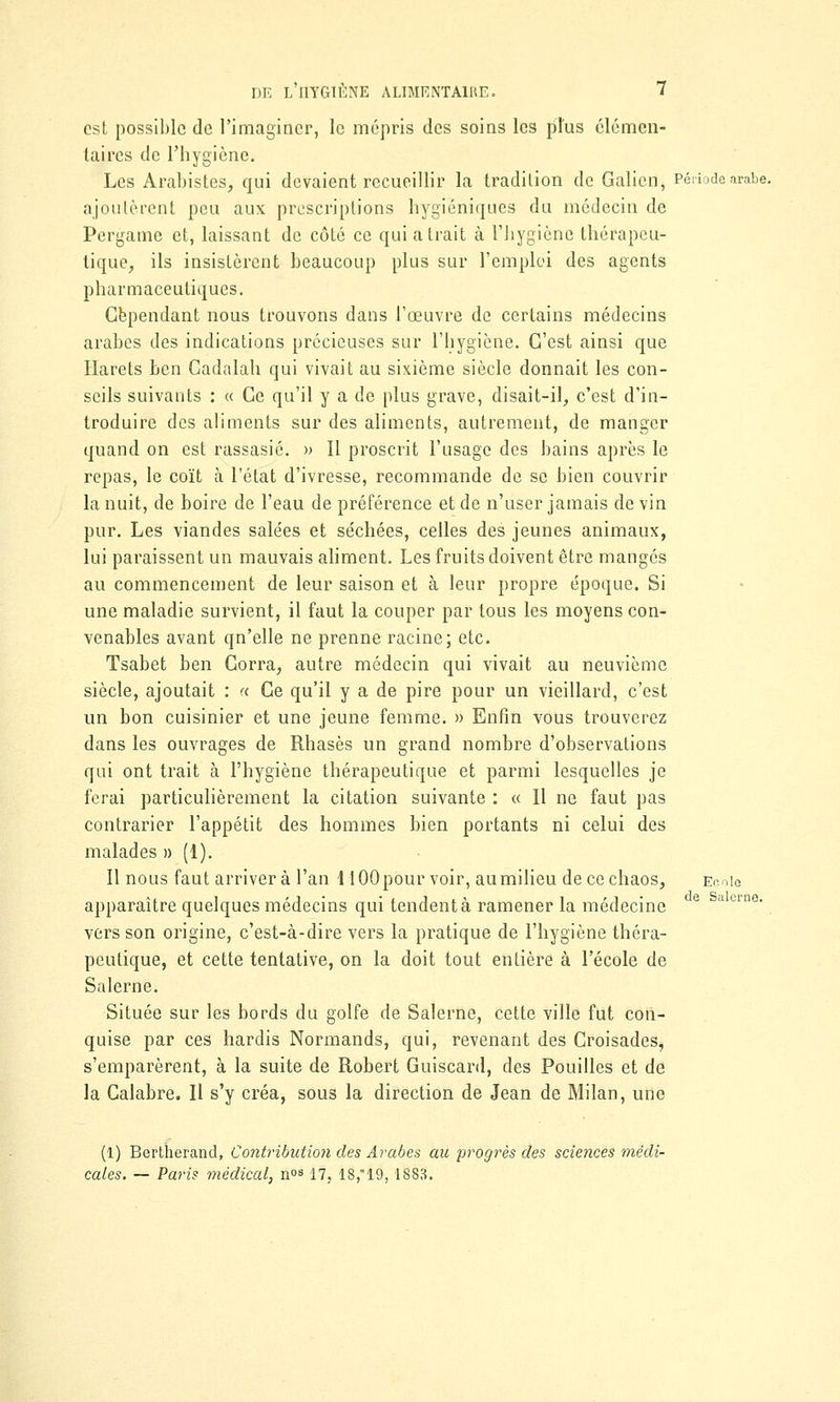 est possible de l'imaginer, le mépris des soins les plus élémen- taires de l'hygiène. Les Arabistes, qui devaient recueillir la tradition de Galion, Période arabe, ajoutèrent peu aux prescriptions hygiéniques du médecin de Pergame et, laissant de côté ce qui a trait à l'iiygiène thérapeu- tique, ils insistèrent beaucoup plus sur l'emploi des agents pharmaceutiques. Cependant nous trouvons dans l'œuvre de certains médecins arabes des indications précieuses sur l'hygiène. C'est ainsi que Harets ben Cadalah qui vivait au sixième siècle donnait les con- seils suivants : « Ce qu'il y a de plus grave, disait-il, c'est d'in- troduire des aliments sur des aliments, autrement, de manger quand on est rassasié. » Il proscrit l'usage des bains après le repas, le coït à l'état d'ivresse, recommande de se bien couvrir la nuit, de boire de l'eau de préférence et de n'user jamais de vin pur. Les viandes salées et séchées, celles des jeunes animaux, lui paraissent un mauvais aliment. Les fruits doivent être mangés au commencement de leur saison et à leur propre époque. Si une maladie survient, il faut la couper par tous les moyens con- venables avant qn'elle ne prenne racine; etc. Tsabet ben Corra, autre médecin qui vivait au neuvième siècle, ajoutait : « Ce qu'il y a de pire pour un vieillard, c'est un bon cuisinier et une jeune femme. » Enfin vous trouverez dans les ouvrages de Rhasès un grand nombre d'observations qui ont trait à l'hygiène thérapeutique et parmi lesquelles je ferai particulièrement la citation suivante : « H ne faut pas contrarier l'appétit des hommes bien portants ni celui des malades » (1). Il nous faut arrivera l'an HOOpour voir, aumilieu de ce chaos, Ecole apparaître quelques médecins qui tendent à ramener la médecine vers son origine, c'est-à-dire vers la pratique de l'hygiène théra- peutique, et cette tentative, on la doit tout entière à l'école de Salerne. Située sur les bords du golfe de Salerne, cette ville fut con- quise par ces hardis Normands, qui, revenant des Croisades, s'emparèrent, à la suite de Robert Guiscard, des Pouilles et de la Calabre. Il s'y créa, sous la direction de Jean de Milan, une (1) Bertherand, Contribution des Arabes au progrès des sciences médi- cales. — Paris médical, n°8 17, 18,19,1883.