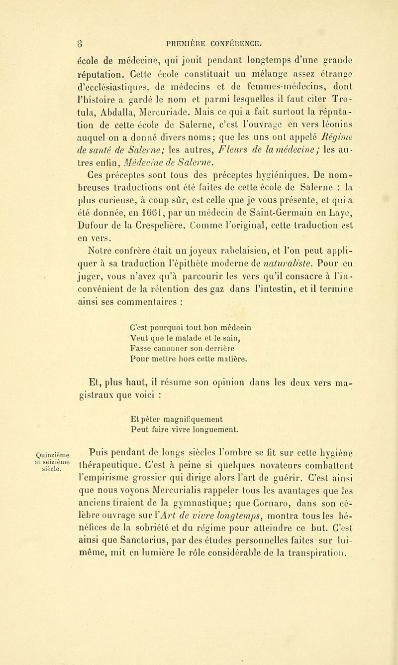 école de médecine, qui jouit pendant longtemps d'une grande réputation. Cette école constituait un mélange assez étrange d'ecclésiastiques, de médecins et de femmes-médecins, dont l'histoire a gardé le nom et parmi lesquelles il faut citer Tro- tula, Abdalla, Mercuriade. Mais ce qui a fait surtout la réputa- tion de cette école de Salerne, c'est l'ouvrage en vers léonins auquel on a donné divers noms; que les uns ont appelé Régime de santé de Salerne; les autres, Fleurs de la médecine; les au- tres enfin, Médecine de Salerne. Ces préceptes sont tous des préceptes hygiéniques. De nom- breuses traductions ont été faites de cette école de Salerne : la plus curieuse, à coup sûr, est celle que je vous présente, et qui a été donnée, en 1661, par un médecin de Saint-Germain en Laye, Dufour de la Crespelière. Comme l'original, cette traduction est en vers. Notre confrère était un joyeux rabelaisien, et l'on peut appli- quer à sa traduction l'épithète moderne de naturaliste. Pour en juger, vous n'avez qu'à parcourir les vers qu'il consacre à l'in- convénient de la rétention des gaz dans l'intestin, et il termine ainsi ses commentaires : C'est pourquoi tout bon médecin Veut que le malade et le sain, Fasse canonner son derrière Pour mettre hors cette matière. Et, plus haut, il résume son opinion dans les deux vers ma- gistraux que voici : Et péter magnifiquement Peut faire vivre longuement. Quinzième V\i\s pendant de longs siècles l'ombre se fit sur cette hygiène Stsfècie.me thérapeutique. C'est à peine si quelques novateurs combattent l'empirisme grossier qui dirige alors l'art de guérir. C'est ainsi que nous voyons Mercurialis rappeler tous les avantages que les anciens tiraient de la gymnastique; queCornaro, dans son cé- lèbre ouvrage sur VArt de vivre longtemps, montra tous les bé- néfices de la sobriété et du régime pour atteindre ce but. C'est ainsi que Sanctorius, par des études personnelles faites sur lui- même, mit en lumière le rôle considérable de la transpiration.