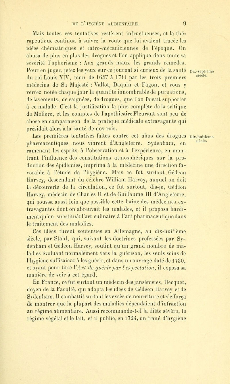 Mais toutes ces tentatives restèrent infructueuses, et la thé- rapeutique continua à suivre la route que lui avaient tracée les idées chémiatriques et iatro-mécaniciennes de l'époque. On abusa de plus en plus des drogues et l'on appliqua dans toute sa sévérité l'aphorisme : Aux grands maux les grands remèdes. Pour en juger, jetez les yeux sur ce journal si curieux de la santé Dix-septième du roi Louis XIV, tenu de 1047 à 1711 par les trois premiers médecins de Sa Majesté : Vallot, Daquin et Fagon, et vous y verrez notée chaque jour la quantité innombrable de purgations, de lavements, de saignées, de drogues, que l'on faisait supporter à ce malade. C'est la justification la plus complète de la critique de Molière, et les comptes de l'apothicaire Fleurant sont peu de chose en comparaison de la pratique médicale extravagante qui présidait alors à la santé de nos rois. Les premières tentatives faites contre cet abus des drogues Dix-huitième pharmaceutiques nous vinrent d'Angleterre. Sydenham, en 9iec e' ramenant les esprits à l'observation et à l'expérience, en mon- trant l'influence des constitutions atmosphériques sur la pro- duction des épidémies, imprima à la médecine une direction fa- vorable à l'étude de l'hygiène. Mais ce fut surtout Gédéon Harvey, descendant du célèbre William Harvey, auquel on doit la découverte de la circulation, ce fut surtout, dis-je, Gédéon Harvey, médecin de Charles II et de Guillaume III d'Angleterre, qui poussa aussi loin que possible cette haine des médecines ex- travagantes dont on abreuvait les malades, et il proposa hardi- ment qu'on substituât l'art culinaire à l'art pharmaceutique dans le traitement des maladies. Ces idées furent soutenues en Allemagne, au dix-huitième siècle, par Stahl, qui, suivant les doctrines professées par Sy- denham et Gédéon Harvey, soutint qu'un grand nombre de ma- ladies évoluant normalement vers la guérison, les seuls soins de l'hygiène suffisaient à les guérir, et dans un ouvrage daté de 1730, et ayant pour titre l'Art de guérir par Vexpectation, il exposa sa manière de voir à cet égard. En France, ce fut surtout un médecin des jansénistes, Hecquet, doyen de la Faculté, qui adopta les idées de Gédéon Harvey et de Sydenham. Il combattit surtout les excès de nourriture et s'efforça de montrer que la plupart des maladies dépendaient d'infraction au régime alimentaire. Aussi recommande-t-il la diète sévère, le régime végétal et le lait, et il publie, en 1724, un traité d'hygiène