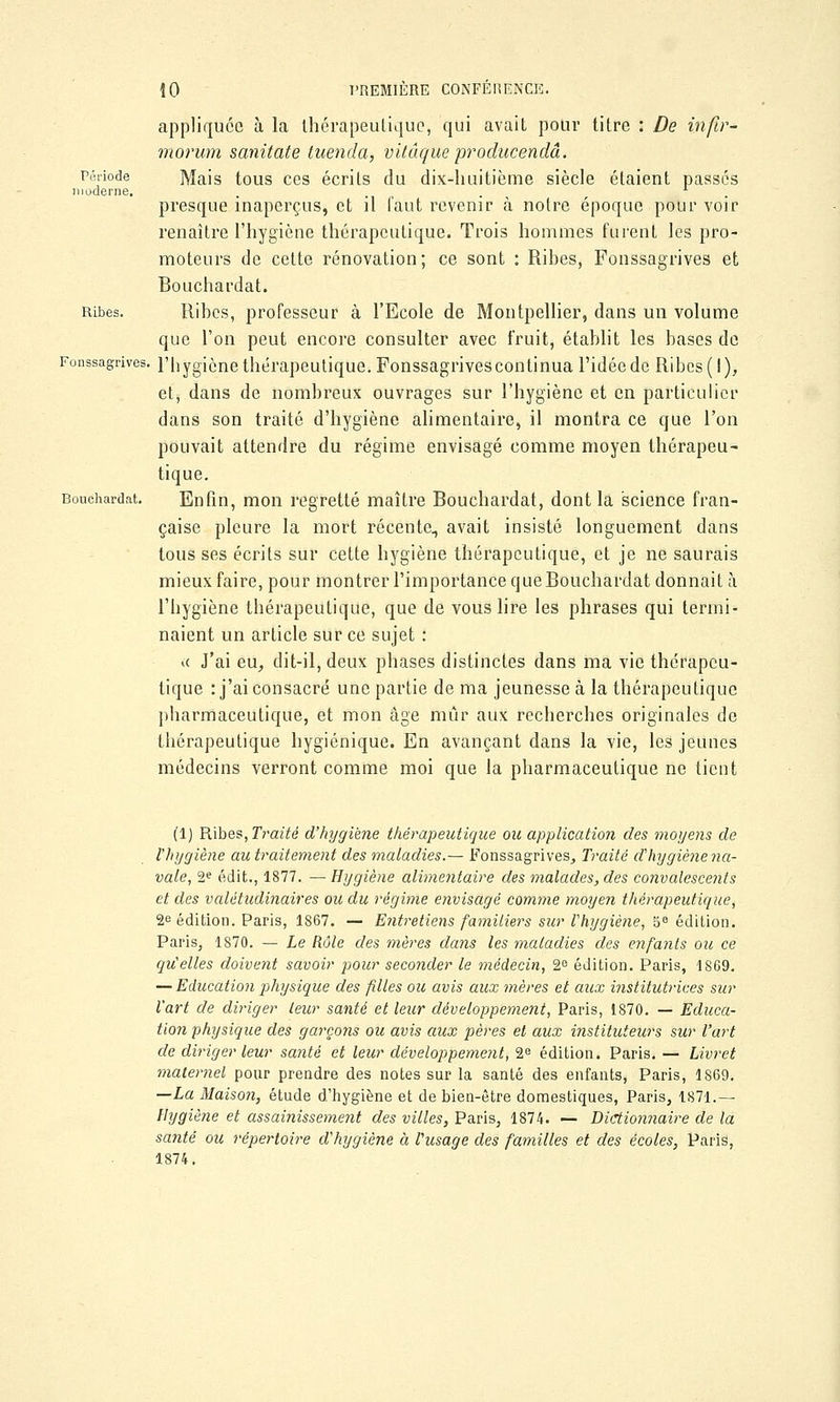 appliquée à la thérapeutique, qui avait pour titre : De infir- morum sanitate tuenda, vitâque producendâ. Période Mais tous ces écrits du dix-huitième siècle étaient passés moderne. . . . . presque inaperçus, et il faut revenir à notre époque pour voir renaître l'hygiène thérapeutique. Trois hommes furent les pro- moteurs de cette rénovation; ce sont : Ribes, Fonssagrives et Bouchardat. Ribes. Ribes, professeur à l'Ecole de Montpellier, dans un volume que l'on peut encore consulter avec fruit, établit les bases de Fonssagrives. l'hygiène thérapeutique. Fonssagrives continua l'idée de Ribes (I), et, dans de nombreux ouvrages sur l'hygiène et en particulier dans son traité d'hygiène alimentaire, il montra ce que l'on pouvait attendre du régime envisagé comme moyen thérapeu- tique. Bouchardat. Enfin, mon regretté maître Bouchardat, dont la science fran- çaise pleure la mort récente, avait insisté longuement dans tous ses écrits sur cette hygiène thérapeutique, et je ne saurais mieux faire, pour montrer l'importance que Bouchardat donnait à l'hygiène thérapeutique, que de vous lire les phrases qui termi- naient un article sur ce sujet : <( J'ai eu, dit-il, deux phases distinctes dans ma vie thérapeu- tique : j'ai consacré une partie de ma jeunesse à la thérapeutique pharmaceutique, et mon âge mûr aux recherches originales de thérapeutique hygiénique. En avançant dans la vie, les jeunes médecins verront comme moi que la pharmaceutique ne tient (1) Ribes, Traité d'hygiène thérapeutique ou application des moyens de l'hygiène au traitement des maladies.— Fonssagrives, Traité d'hygiènena- vale, 2e édit., 1877. —Hygiène alimentaire des malades, des convalescents et des valétudinaires ou du régime envisagé comme moyen thérapeutique, 2e édition. Paris, 1867. — Entretiens familiers sur Vhygiène, 5e édition. Paris, 1870. — Le Rôle des mères dans les maladies des enfants ou ce qu'elles doivent savoir pour seconder le médecin, 2e édition. Paris, 1869. — Education physique des filles ou avis aux mères et aux institutrices sur Vart de diriger leur santé et leur développement, Paris, 1870. — Educa- tion physique des garçons ou avis aux pères et aux instituteurs sur l'art de diriger leur santé et leur développement, 2e édition. Paris. — Livret maternel pour prendre des notes sur la santé des enfants, Paris, 1869. —La Maison, étude d'hygiène et de bien-être domestiques, Paris, 1871.— Hygiène et assainissement des villes, Paris, 1874. — Dictionnaire de la santé ou répertoire d'hygiène à l'usage des familles et des écoles, Paris, 1874.