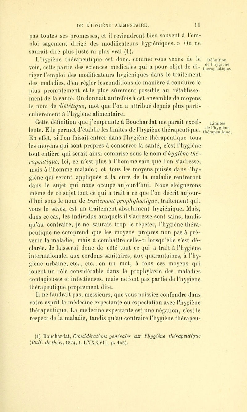 pas toutes ses promesses, et il reviendront bien souvent à l'em- ploi sagement dirigé des modificateurs hygiéniques. » On ne saurait dire plus juste ni plus vrai (1). L'hygiène thérapeutique est donc, comme vous venez de le Définition voir, cette partie des sciences médicales qui a pour objet de di- thlràpeutiqùe. riger l'emploi des modificateurs hygiéniques dans le traitement des maladies, d'en régler lesconditions de manière à conduire le plus promptement et le plus sûrement possible au rétablisse- ment de la santé. On donnait autrefois à cet ensemble de moyens le nom de diététique, mot que Ton a attribué depuis plus parti- culièrement à l'hygiène alimentaire. Cette définition que j'emprunte à Bouchardat me paraît excel- Limites lente. Elle permet d'établir les limites de l'hygiène thérapeutique. ih|rapJusque, En effet, si l'on faisait entrer dans l'hygiène thérapeutique tous les moyens qui sont propres à conserver la santé, c'est l'hygiène tout entière qui serait ainsi comprise sous le nom d'hygiène thé- rapeutique. Ici, ce n'est plus à l'homme sain que l'on s'adresse, mais à l'homme malade ; et tous les moyens puisés dans l'hy- giène qui seront appliqués à la cure de la maladie rentreront dans le sujet qui nous occupe aujourd'hui. Nous éloignerons môme de ce sujet tout ce qui a trait à ce que l'on décrit aujour- d'hui sous le nom de traitement prophylactique, traitement qui, vous le savez, est un traitement absolument hygiénique. Mais, dans ce cas, les individus auxquels il s'adresse sont sains, tandis qu'au contraire, je ne saurais trop le répéter, l'hygiène théra- peutique ne comprend que les moyens propres non pas à pré- venir la maladie, mais à combattre celle-ci lorsqu'elle s'est dé- clarée. Je laisserai donc de côté tout ce qui a trait à l'hygiène internationale, aux cordons sanitaires, aux quarantaines, à l'hy- giène urbaine, etc., etc., en un mot, à tous ces moyens qui jouent un rôle considérable dans la prophylaxie des maladies contagieuses et infectieuses, mais ne font pas partie de l'hygiène thérapeutique proprement dite. Il ne faudrait pas, messieurs, que vous puissiez confondre dans votre esprit la médecine expectante ou expeclation avec l'hygiène thérapeutique. La médecine expectante est une négation, c'est le respect de la maladie, tandis qu'au contraire l'hygiène thérapeu- (1) Bouchardat, Considérations générales sur l'hygiène thérapeutique {Huit, dethér., 1874, t. LXXXVII, p. 145).