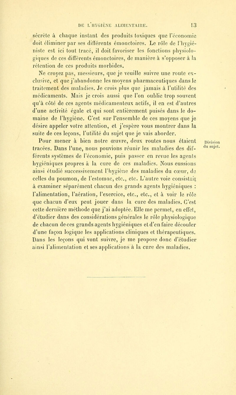 secrète à chaque instant des produits toxiques que l'économie doit éliminer par ses différents émonctoires. Le rôle de l'hygié- niste est ici tout tracé, il doit favoriser les fonctions physiolo- giques de ces différents émonctoires, de manière à s'opposer à la rétention de ces produits morbides. Ne croyez pas, messieurs, que je veuille suivre une route ex- clusive, et que j'abandonne les moyens pharmaceutiques dans le traitement des maladies. Je crois plus que jamais à l'utilité des médicaments. Mais je crois aussi que l'on oublie trop souvent qu'à côté de ces agents médicamenteux actifs, il en est d'autres d'une activité égale et qui sont entièrement puisés dans le do- maine de l'hygiène. C'est sur l'ensemble de ces moyens que je désire appeler votre attention, et j'espère vous montrer dans la suite de ces leçons, l'utilité du sujet que je vais aborder. Pour mener à bien notre œuvre, deux routes nous étaient Division tracées. Dans l'une, nous pouvions réunir les maladies des dif- dusuJet- férents systèmes de l'économie, puis passer en revue les agents hygiéniques propres à la cure de ces maladies. Nous eussions ainsi étudié successivement l'hygiène des maladies du cœur, de celles du poumon, de l'estomac, etc., etc. L'autre voie consistait à examiner séparément chacun des grands agents hygiéniques : l'alimentation, l'aération, l'exercice, etc., etc., et à voir le rôle que chacun d'eux peut jouer dans la cure des maladies. C'est cette dernière méthode que j'ai adoptée. Elle me permet, en effet, d'étudier dans des considérations générales le rôle physiologique de chacun de ces grands agents hygiéniques et d'en faire découler d'une façon logique les applications cliniques et thérapeutiques. Dans les leçons qui vont suivre, je me propose donc d'étudier ainsi l'alimenlation et ses applications à la cure des maladies.