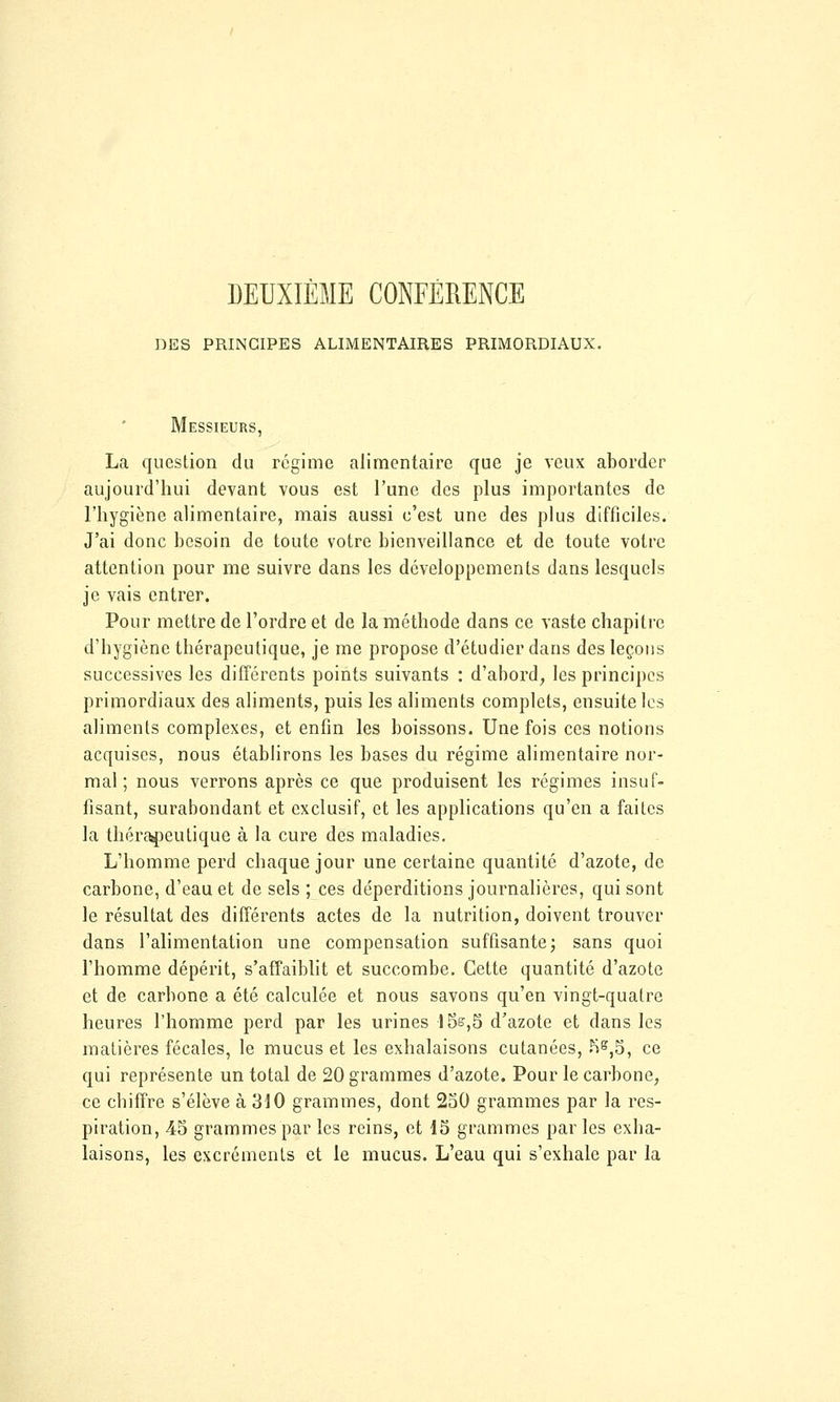 DEUXIÈME CONFÉRENCE DES PRINCIPES ALIMENTAIRES PRIMORDIAUX. Messieurs, La question du régime alimentaire que je veux aborder aujourd'hui devant vous est l'une des plus importantes de l'hygiène alimentaire, mais aussi c'est une des plus difficiles. J'ai donc besoin de toute votre bienveillance et de toute votre attention pour me suivre dans les développements dans lesquels je vais entrer. Pour mettre de l'ordre et de la méthode dans ce vaste chapitre d'hygiène thérapeutique, je me propose d'étudier dans des leçons successives les différents points suivants : d'abord, les principes primordiaux des aliments, puis les aliments complets, ensuite les aliments complexes, et enfin les boissons. Une fois ces notions acquises, nous établirons les bases du régime alimentaire nor- mal ; nous verrons après ce que produisent les régimes insuf- fisant, surabondant et exclusif, et les applications qu'en a faites la thérapeutique à la cure des maladies. L'homme perd chaque jour une certaine quantité d'azote, de carbone, d'eau et de sels ; ces déperditions journalières, qui sont le résultat des différents actes de la nutrition, doivent trouver dans l'alimentation une compensation suffisante; sans quoi l'homme dépérit, s'affaiblit et succombe. Cette quantité d'azote et de carbone a été calculée et nous savons qu'en vingt-quatre heures l'homme perd par les urines 15e,5 d'azote et dans les matières fécales, le mucus et les exhalaisons cutanées, KB,5, ce qui représente un total de 20 grammes d'azote. Pour le carbone, ce chiffre s'élève à 310 grammes, dont 250 grammes par la res- piration, 45 grammes par les reins, et 15 grammes par les exha- laisons, les excréments et le mucus. L'eau qui s'exhale par la