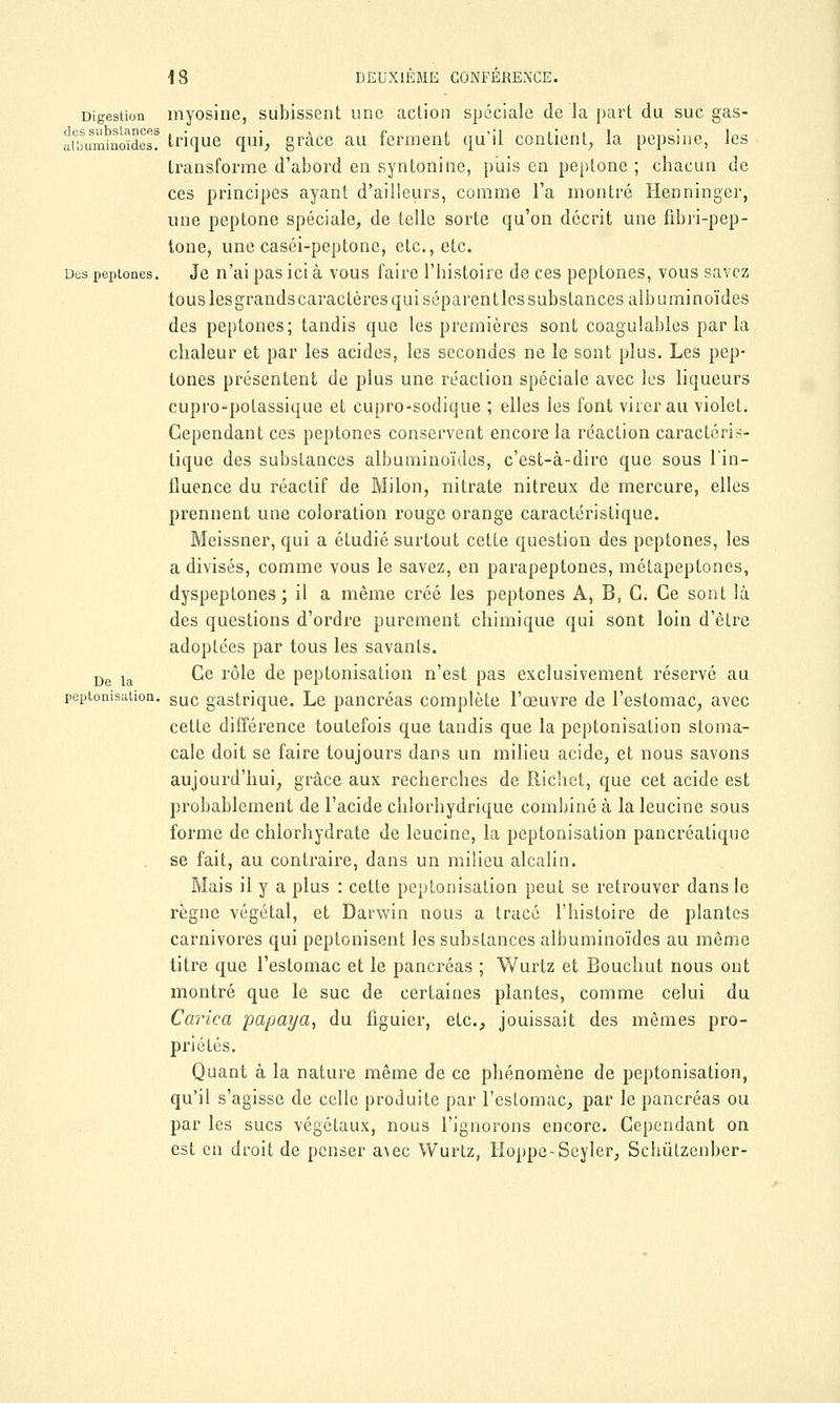 Digestion myosine, subissent une action spéciale de la part du suc gas- fuLmi'noïdes? trique qui, grâce au ferment qu'il contient, la pepsine, les transforme d'abord en syntoninc, puis en peptone ; chacun de ces principes ayant d'ailleurs, comme l'a montré Henninger, une peptone spéciale, de telle sorte qu'on décrit une fibri-pep- tone, une caséi-peptone, etc., etc. Des peptones. Je n'ai pas ici à vous faire l'histoire de ces peptones, vous savez tous lesgrands caractères qui séparent les substances albuminoïdes des peptones; tandis que les premières sont coagulables parla chaleur et par les acides, les secondes ne le sont plus. Les pep- tones présentent de plus une réaction spéciale avec les liqueurs cupro-potassique et cupro-sodique ; elles les font virer au violet. Cependant ces peptones conservent encore la réaction caractéris- tique des substances albuminoïdes, c'est-à-dire que sous l'in- fluence du réactif de Milon, nitrate nitreux de mercure, elles prennent une coloration rouge orange caractéristique. Meissner, qui a étudié surtout cette question des peptones, les a divisés, comme vous le savez, en parapeptones, métapeptones, dyspeptones ; il a même créé les peptones A, B, G. Ce sont là des questions d'ordre purement chimique qui sont loin d'être adoptées par tous les savants. De la ^e rôle de peptonisation n'est pas exclusivement réservé au peptonisation. suc gastrique. Le pancréas complète l'œuvre de l'estomac, avec cette différence toutefois que tandis que la peptonisation stoma- cale doit se faire toujours dans un milieu acide, et nous savons aujourd'hui, grâce aux recherches de Richet, que cet acide est probablement de l'acide chlorhydrique combiné à la leucine sous forme de chlorhydrate de leucine, la peptonisation pancréatique se fait, au contraire, dans un milieu alcalin. Mais il y a plus : cette peptonisation peut se retrouver dans le règne végétal, et Darwin nous a tracé l'histoire de plantes carnivores qui peptonisent les substances albuminoïdes au même titre que l'estomac et le pancréas ; Wurtz et Bouchut nous ont montré que le suc de certaines plantes, comme celui du Carica papaya, du figuier, etc., jouissait des mêmes pro- priétés. Quant à la nature même de ce phénomène de peptonisation, qu'il s'agisse de celle produite par l'estomac, par le pancréas ou par les sucs végétaux, nous l'ignorons encore. Cependant on est en droit de penser a\ec Wurtz, Hoppe-Seyler, Schûtzenber-