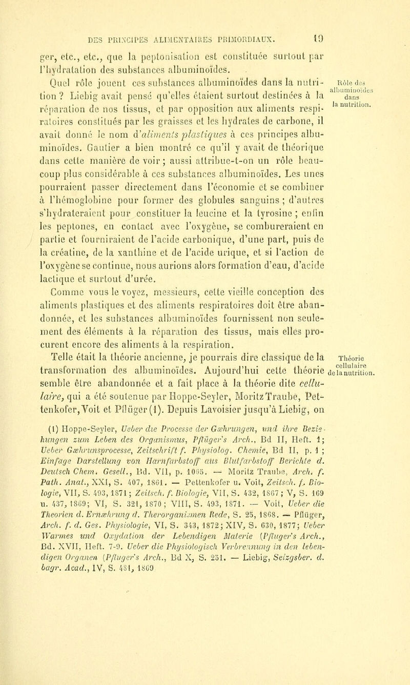 ger, etc., etc., que la peptonisation est constituée surtout par l'hydratation des substances albuminoïdes. Quel rôle jouent ces substances albuminoïdes dans la nutri- Rôle des r.T-1- •. r îii ., • . , i i .• 11 albuminoïdes tion ? Liebig avait pense qu elles étaient surtout destinées a la dans réparation de nos tissus, et par opposition aux aliments respi- anutntlon- ratoires constitués par les graisses et les hydrates de carbone, il avait donné le nom d'aliments plastiques à ces principes albu- minoïdes. Gautier a bien montré ce qu'il y avait de théorique dans cette manière de voir ; aussi attribue-t-on un rôle beau- coup plus considérable à ces substances albuminoïdes. Les unes pourraient passer directement dans l'économie et se combiner à l'hémoglobine pour former des globules sanguins ; d'autres s'hydrateraient pour constituer la leucine et la tyrosine ; enfin les peptones, en contact avec l'oxygène, se combureraient en partie et fourniraient de l'acide carbonique, d'une part, puis de la créatine, de la xanthine et de l'acide urique, et si l'action de l'oxygène se continue, nous aurions alors formation d'eau, d'acide lactique et surtout d'urée. Comme vous le voyez, messieurs, cette vieille conception des aliments plastiques et des aliments respiratoires doit êtro aban- donnée, et les substances albuminoïdes fournissent non seule- ment des éléments à la réparation des tissus, mais elles pro- curent encore des aliments à la respiration. Telle était la théorie ancienne, je pourrais dire classique de la Théorie transformation des albuminoïdes. Aujourd'hui cette théorie delà nutrition, semble être abandonnée et a fait place à la théorie dite cellu- laire, qui a été soutenue par Hoppe-Seyler, MoritzTraube, Pet- tenkofer,Voit et Pi]ùger(l). Depuis Lavoisier jusqu'à Liebig, on (1) Hoppe-Seyler, Ueber die Processe der Gœhrungen, und ihre Bezie- hungen zum Leben des Organismus, Pftuger's Arch., Bd II, Heft. 1; Ueber Gœhrunsprocesse, Zeitschrift f. Physiolog. Chemie, Bd II, p. 1 ; Einfage Darstellimg von Harnfarbstoff aiis Blutfarbstoff Berichte d. Deutsch Chem. Gesell., Bd. Vil, p. 1085. — Moritz Traubs, Arch. f. Path. Anat., XXI, S. 407, 1861* — Pettenkofer u. Voit, Zeitsch. f. Bio- logie, VII, S. 493,1871; Zeitsch, f. Biologie, VII, S. 432, 1867 ; V, S. 169 u. 437, 1869; VI, S. 321, 1870; VIII, S. 493, 1871. — Voit, Ueber die Theorien d.Ernœhrung d. Therorgani.nnen Rede, S. 25, 1868. — Pflùger, Arch. f. d. Ges. Physiologie, VI, S. 343, 1872; XIV, S. 630, 1877; Ueber Warmes und Oxydation der Lebendigen Materie {Pftuger's Arch., Bd. XVII, Heft. 7-9. Ueber die Physiologisch Verbrennung in den leben- digen Organen {Pftuger's Arch., Bd X, S. 251. — Liebig, Seizgsber. d. bagr. Acad., IV, S. 4SI, 1869