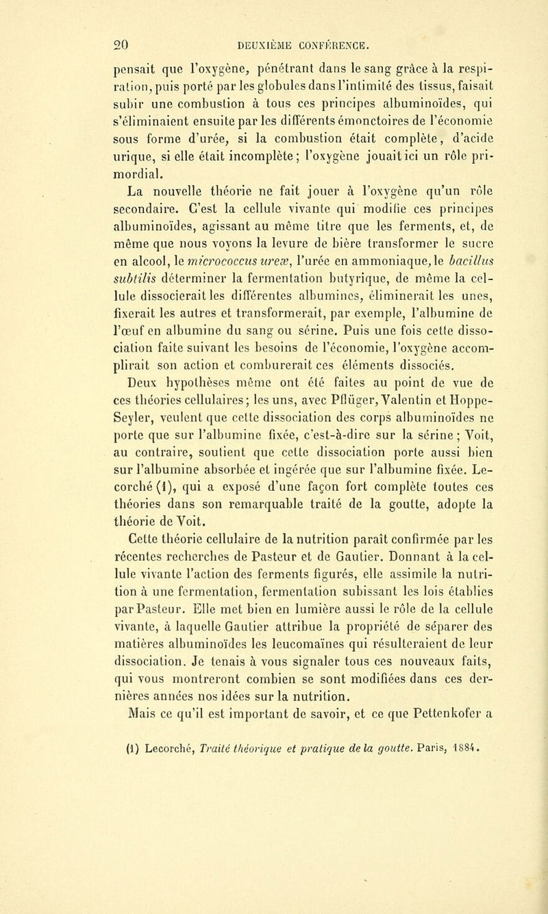 pensait que l'oxygène, pénétrant dans le sang grâce à la respi- ration, puis porté par les globules dans l'intimité des tissus, faisait subir une combustion à tous ces principes albuminoïdes, qui s'éliminaient ensuite par les différents émonctoires de l'économie sous forme d'urée, si la combustion était complète, d'acide urique, si elle était incomplète; l'oxygène jouait ici un rôle pri- mordial. La nouvelle tbéorie ne fait jouer à l'oxygène qu'un rôle secondaire. C'est la cellule vivante qui modifie ces principes albuminoïdes, agissant au même titre que les ferments, et, de même que nous voyons la levure de bière transformer le sucre en alcool, le micrococcusurese, l'urée en ammoniaque, le bacillus subtilis déterminer la fermentation butyrique, de même la cel- lule dissocierait les différentes albumines, éliminerait les unes, fixerait les autres et transformerait, par exemple, l'albumine de l'œuf en albumine du sang ou serine. Puis une fois cette disso- ciation faite suivant les besoins de l'économie, l'oxygène accom- plirait son action et comburerait ces éléments dissociés. Deux hypothèses même ont été faites au point de vue de ces théories cellulaires; les uns, avec Pflùger, Valentin etHoppe- Seyler, veulent que cette dissociation des corps albuminoïdes ne porte que sur l'albumine fixée, c'est-à-dire sur la serine ; Voit, au contraire, soutient que cette dissociation porte aussi bien sur l'albumine absorbée et ingérée que sur l'albumine fixée. Le- corché(l), qui a exposé d'une façon fort complète toutes ces théories dans son remarquable traité de la goutte, adopte la théorie de Voit. Cette théorie cellulaire de la nutrition paraît confirmée par les récentes recherches de Pasteur et de Gautier. Donnant à la cel- lule vivante l'action des ferments figurés, elle assimile la nutri- tion à une fermentation, fermentation subissant les lois établies par Pasteur. Elle met bien en lumière aussi le rôle de la cellule vivante, à laquelle Gautier attribue la propriété de séparer des matières albuminoïdes les leucomaïnes qui résulteraient de leur dissociation. Je tenais à vous signaler tous ces nouveaux faits, qui vous montreront combien se sont modifiées dans ces der- nières années nos idées sur la nutrition. Mais ce qu'il est important de savoir, et ce que Pettenkofcr a (1) Lecorché, Traité théorique et pratique delà goutte. Paris, 1884.