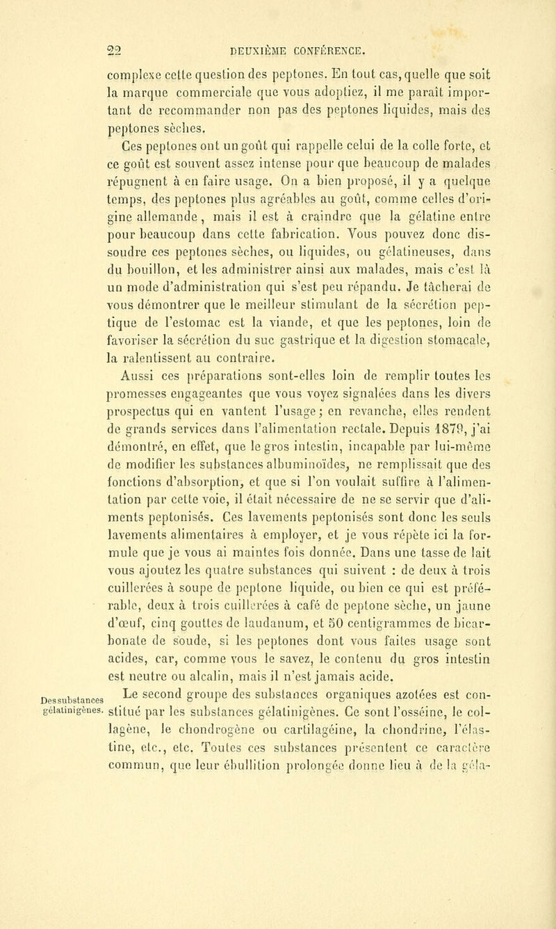 complexe cette question des peptones. En tout cas, quelle que soit la marque commerciale que vous adoptiez, il me paraît impor- tant de recommander non pas des peptones liquides, mais des peptones sèches. Ces peptones ont un goût qui rappelle celui de la colle forte, et ce goût est souvent assez intense pour que beaucoup de malades répugnent à en faire usage. On a bien proposé, il y a quelque temps, des peptones plus agréables au goût, comme celles d'ori- gine allemande , mais il est à craindre que la gélatine entre pour beaucoup dans cette fabrication. Vous pouvez donc dis- soudre ces peptones sèches, ou liquides, ou gélatineuses, dans du bouillon, et les administrer ainsi aux malades, mais c'est là un mode d'administration qui s'est peu répandu. Je tâcherai de vous démontrer que le meilleur stimulant de la sécrétion pep- tique de l'estomac est la viande, et que les peptones, loin de favoriser la sécrétion du suc gastrique et la digestion stomacale, la ralentissent au contraire. Aussi ces préparations sont-elles loin de remplir toutes les promesses engageantes que vous voyez signalées dans les divers prospectus qui en vantent l'usage; en revanche, elles rendent de grands services dans l'alimentation rectale. Depuis 1879, j'ai démontré, en effet, que le gros intestin, incapable par lui-même de modifier les substances albuminoïdes, ne remplissait que des fonctions d'absorption, et que si Ton voulait suffire à l'alimen- tation par cette voie, il était nécessaire de ne se servir que d'ali- ments peptonisés. Ces lavements peptonisés sont donc les seuls lavements alimentaires à employer, et je vous répète ici la for- mule que je vous ai maintes fois donnée. Dans une tasse de lait vous ajoutez les quatre substances qui suivent : de deux à trois cuillerées à soupe de peptone liquide, ou bien ce qui est préfé- rable, deux à trois cuillerées à café de peptone sèche, un jaune d'oeuf, cinq gouttes de laudanum, et 50 centigrammes de bicar- bonate de soude, si les peptones dont vous faites usage sont acides, car, comme vous le savez, le contenu du gros intestin est neutre ou alcalin, mais il n'est jamais acide. Dessubstances ^e second groupe des substances organiques azotées est con- géiatinigènes. stitué par les substances gélatinigènes. Ce sont l'osséine, le col- lagène, le chondrogène ou cartilagéine, la chondrino, l'élas- tine, etc., etc. Toutes ces substances présentent ce caractère commun, que leur ébullition prolongée donne lieu à de la géja-