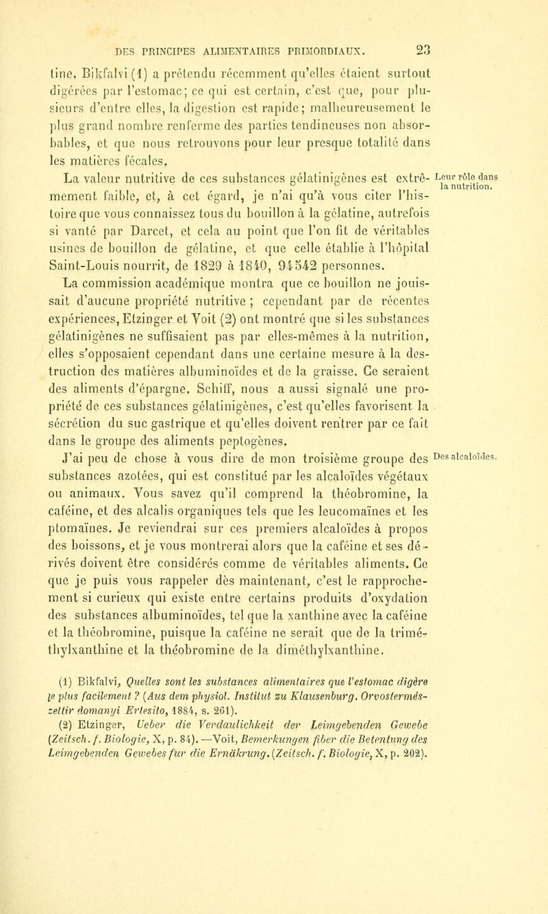 tine. Bikfalvi(l) a prétendu récemment qu'elles étaient surtout digérées par l'estomac; ce qui est certain, c'est que, pour plu- sieurs d'entre elles, la digestion est rapide; malheureusement le plus grand nombre renferme des parties tendineuses non absor- bables, et que nous retrouvons pour leur presque totalité dans les matières fécales, La valeur nutritive de ces substances gélatinigènes est extrê- Leur rôle dans . . . la nutrition. mement faible, et, à cet égard, je n'ai qu'à vous citer l'his- toire que vous connaissez tous du bouillon à la gélatine, autrefois si vanté par Darcet, et cela au point que l'on fit de véritables usines de bouillon de gélatine, et que celle établie à l'hôpital Saint-Louis nourrit, de 1829 à 1840, 94542 personnes. La commission académique montra que ce bouillon ne jouis- sait d'aucune propriété nutritive ; cependant par de récentes expériences, Etzinger et Voit (2) ont montré que si les substances gélatinigènes ne suffisaient pas par elles-mêmes à la nutrition, elles s'opposaient cependant dans une certaine mesure à la des- truction des matières albuminoïdes et de la graisse. Ce seraient des aliments d'épargne. Schiff, nous a aussi signalé une pro- priété de ces substances gélatinigènes, c'est qu'elles favorisent la sécrétion du suc gastrique et qu'elles doivent rentrer par ce fait dans le groupe des aliments peptogènes. J'ai peu de chose à vous dire de mon troisième groupe des Des alcaloïdes. substances azotées, qui est constitué par les alcaloïdes végétaux ou animaux. Vous savez qu'il comprend la théobromine, la caféine, et des alcalis organiques tels que les leucomaïnes et les ptomaïnes. Je reviendrai sur ces premiers alcaloïdes à propos des boissons, et je vous montrerai alors que la caféine et ses dé- rivés doivent être considérés comme de véritables aliments. Ce que je puis vous rappeler dès maintenant, c'est le rapproche- ment si curieux qui existe entre certains produits d'oxydation des substances albuminoïdes, tel que la xanthine avec la caféine et la théobromine, puisque la caféine ne serait que de la trimer thylxanthine et la théobromine de la diméthylxanthine. (1) Bikfalvi, Quelles sont les substances alimentaires que l'estomac digère le plus facilement ? (Aus dem physiol. Institut zu Klausenburg. Orvostermés- zettir domanyi Ertesilo, 1884, s. 261). (2) Etzinger, Uebev die Verdaulichkeit der Leimgebenden Gewebe (Zeitsch. f. Biologie, X, p. 84). —Voit, Bemerkungen fiber die Betentung des Leimgebenden Gewebes fur die Ernakrung. [Zeitsch. /'. Biologie, X, p. 202).